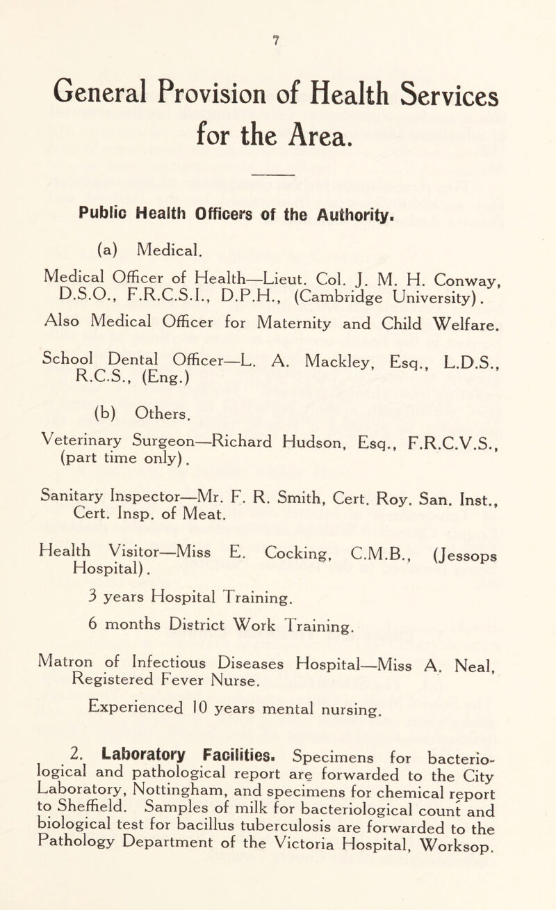 ? General Provision of Health Services for the Area. Public Health Officers of the Authority. (a) Medical. Medical Officer of Health-—Lieut. Col. J. M. H. Conway, D.S.O., F.R.C.S.I., D.P.H., (Cambridge University). Also Medical Officer for Maternity and Child Welfare. School Dental Officer—L. A. Mackley, Esq., L.D.S., R.C.S., (Eng.) (b) Others. Veterinary Surgeon— Richard Hudson, Esq., F.R.C.V.S., (part time only). Sanitary Inspector—Mr. F. R. Smith, Cert. Roy. San. Inst., Cert, Insp. of Meat, Health Visitor—Miss E, Cocking, C.M.B., (jessops Hospital). 3 years Hospital Training. 6 months District Work Training. Matron of Infectious Diseases Hospital—Miss A. Neal, Registered Fever Nurse. Experienced 10 years mental nursing, 2. Laboratory Facilities* Specimens for bacterio- logical and pathological report are forwarded to the City Laboratory, Nottingham, and specimens for chemical report to Sheffield. Samples of milk for bacteriological count and biological test for bacillus tuberculosis are forwarded to the Pathology Department of the Victoria Hospital, Worksop.