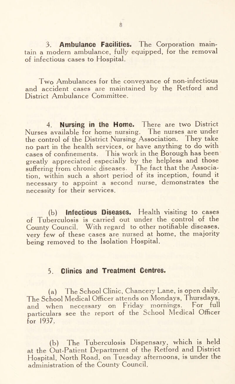 3. Ambulance Facilities. The Corporation main- tain a modern ambulance, fully equipped, for the removal of infectious cases to Hospital. Two Ambulances for the conveyance of non-infectious and accident cases are maintained by the Retford and District Ambulance Committee. 4. Nursing in the Home. There are two District Nurses available for home nursing. I he nurses are under the control of the District Nursing Association. They take no part in the health services, or have anything to do with cases of confinements. This work in the Borough has been greatly appreciated especially by the helpless and those suffering from chronic diseases. The fact that the Associa- tion, within such a short period of its inception, found it necessary to appoint a second nurse, demonstrates the necessity for their services. (b) Infectious Diseases. Health visiting to cases of Tuberculosis is carried out under the control of the County Council. With regard to other notifiable diseases, very few of these cases are nursed at home, the majority being removed to the Isolation Hospital. 5. Clinics and Treatment Centres. (a) The School Clinic, Chancery Lane, is open daily. The School Medical Officer attends on Mondays, Thursdays, and when necessary on Friday mornings. For full particulars see the report of the School Medical Officer for 1937. (b) The Tuberculosis Dispensary, which is held at the Out-Patient Department of the Retford and District Hospital, North Road, on Tuesday afternoons, is under the administration of the County Council.