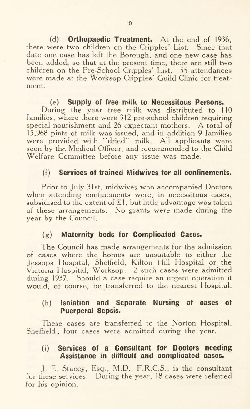 (d) Orthopaedic Treatment. At the end of 1936, there were two children on the Cripples’ List. Since that date one case has left the Borough, and one new case has been added, so that at the present time, there are still two children on the Pre-School Cripples’ List. 55 attendances were made at the Worksop Cripples’ Guild Clinic for treat- ment. (e) Supply of free milk to Necessitous Persons. During the year free milk was distributed to 110 families, where there were 312 pre-school children requiring special nourishment and 26 expectant mothers. A total of 15,968 pints of milk was issued, and in addition 9 families were provided with “dried’’ milk. All applicants were seen by the Medical Officer, and recommended to the Child Welfare Committee before any issue was made. (f) Services of trained Midwives for all confinements. Prior to July 31st, midwives who accompanied Doctors when attending confinements were, in necessitous cases, subsidised to the extent of £1, but little advantage was taken of these arrangements. No grants were made during the year by the Council. (g) Maternity beds for Complicated Cases. The Council has made arrangements for the admission of cases where the homes are unsuitable to either the Jessops Piospital, Sheffield, Kilton Hill Hospital or the Victoria Hospital, Worksop. 2 such cases were admitted during 1937. Should a case require an urgent operation it would, of course, be transferred to the nearest Hospital. (h) isolation and Separate Nursing of cases of Puerperal Sepsis. 1 hese cases are transferred to the Norton Hospital, Sheffield; four cases were admitted during the year. (i) Services of a Consultant for Doctors needing Assistance in difficult and complicated cases. J. E. Stacey, Esq., M.D., F.R.C.S., is the consultant for these services. During the year, 18 cases were referred for his opinion.