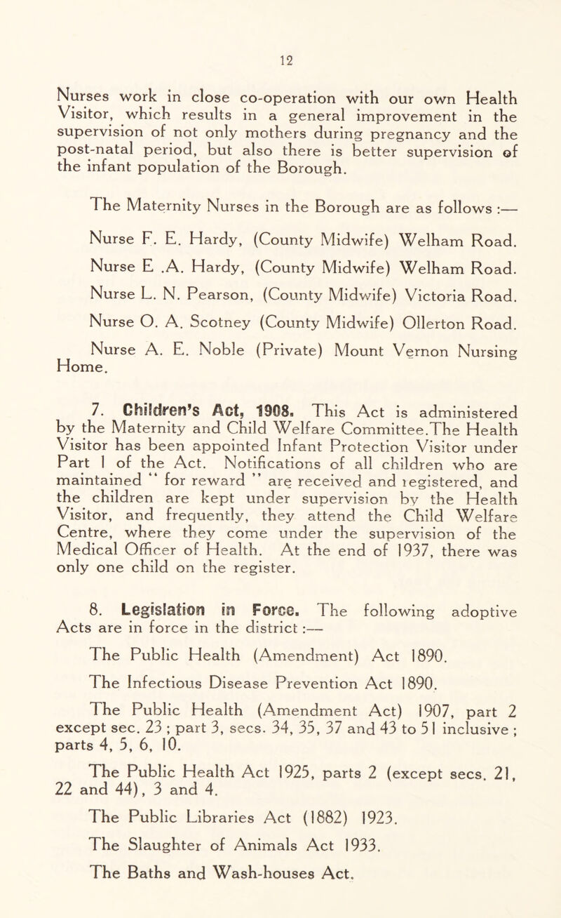 Nurses work in close co-operation with our own Health Visitor, which results in a general improvement in the supervision of not only mothers during pregnancy and the post-natal period, but also there is better supervision of the infant population of the Borough, The Maternity Nurses in the Borough are as follows Nurse F. E. Hardy, (County Midwife) Welham Road. Nurse E .A. Hardy, (County Midwife) Welham Road. Nurse L. N. Pearson, (County Midwife) Victoria Road. Nurse O. A. Scotney (County Midwife) Ollerton Road. Nurse A. E. Noble (Private) Mount Vernon Nursing Home. 7. Children’s Act, 1908, This Act is administered by the Maternity and Child Welfare Committee.The Health Visitor has been appointed Infant Protection Visitor under Part 1 of the Act. Notifications of all children who are maintained “ for reward ” are received and legistered, and the children are kept under supervision by the Health Visitor, and frequently, they attend the Child Welfare Centre, where they come under the supervision of the Medical Officer of Health. At the end of 1937, there was only one child on the register. 8. Legislation in FOfOOa Fhe following adoptive Acts are in force in the district:— The Public Health (Amendment) Act 1890. The Infectious Disease Prevention Act 1890. The Public Health (Amendment Act) 1907, part 2 except sec. 23 ; part 3, secs. 34, 33, 37 and 43 to 51 inclusive ; parts 4, 5, 6, 10. The Public Health Act 1925, parts 2 (except secs. 21, 22 and 44), 3 and 4. The Public Libraries Act (1882) 1923. The Slaughter of Animals Act 1933. The Baths and Wash-houses Act.