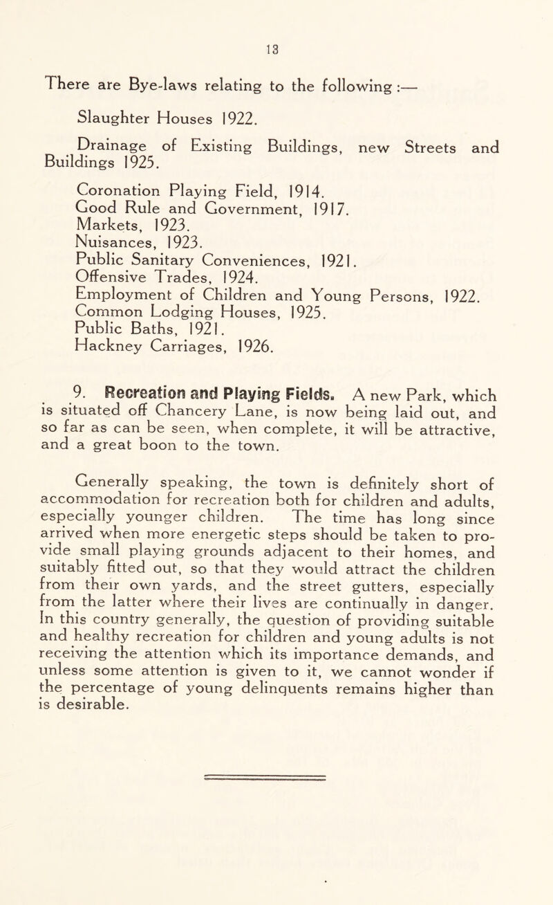 There are Bye-laws relating to the following :— Slaughter Houses 1922. Drainage of Existing Buildings, new Streets and Buildings 1925. Coronation Playing Field, 1914. Good Rule and Government, 1917. Markets, 1923. Nuisances, 1923. Public Sanitary Conveniences, 1921. Offensive Trades, 1924. Employment of Children and Young Persons, 1922. Common Lodging Houses, 1925. Public Baths, 1921. Hackney Carriages, 1926. 9. Reereafion and Playing Fs©ids« A new Park, which is situated off Chancery Lane, is now being laid out, and so far as can be seen, when complete, it will be attractive, and a great boon to the town. Generally speaking, the town is definitely short of accommodation for recreation both for children and adults, especially younger children. The time has long since arrived when more energetic steps should be taken to pro- vide small playing grounds adjacent to their homes, and suitably fitted out, so that they would attract the children from their own yards, and the street gutters, especially from the latter where their lives are continually in danger. In this country generally, the question of providing suitable and healthy recreation for children and young adults is not receiving the attention which its importance demands, and unless some attention is given to it, we cannot wonder if the percentage of young delinquents remains higher than is desirable.