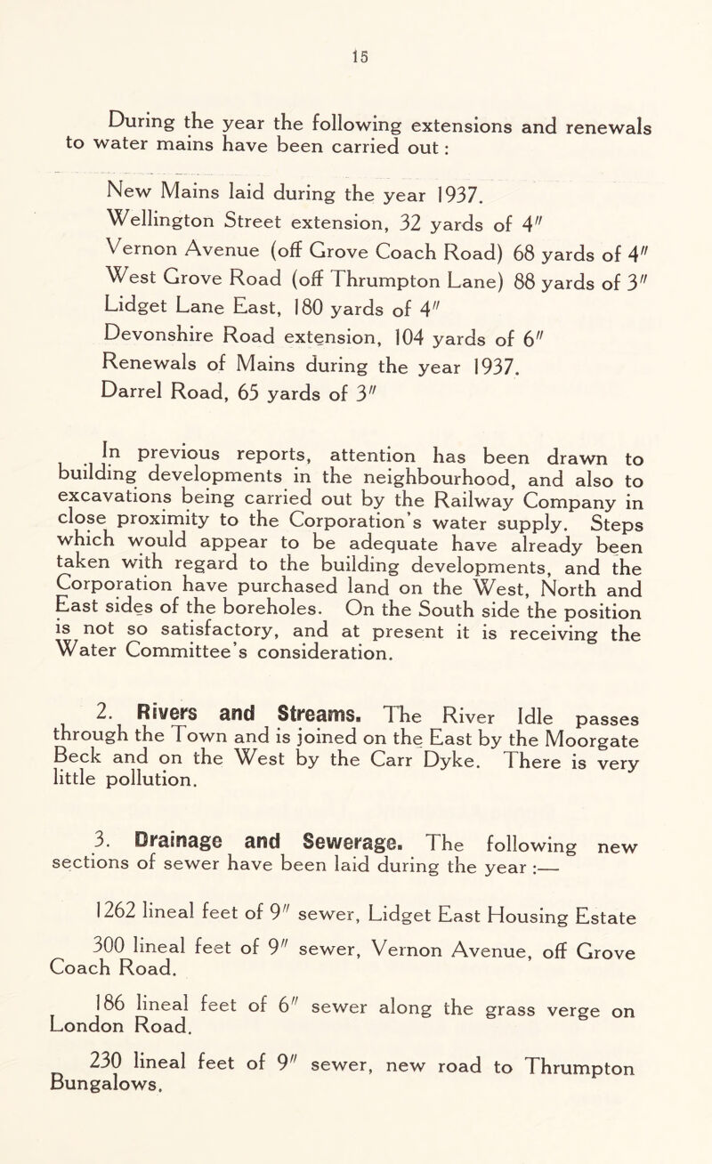 During the year the following extensions and renewals to water mains have been carried out: New Mains laid during the year 1937. Wellington Street extension, 32 yards of 4 Vernon Avenue (off Grove Coach Road) 68 yards of 4 West Grove Road (off I hrumpton Lane) 88 yards of 3 Lidget Lane Last, 180 yards of 4 Devonshire Road extension, 104 yards of 6 Renewals of Mains during the year 1937. Darrel Road, 65 yards of 3 In previous reports, attention has been drawn to building developments in the neighbourhood, and also to excavations being carried out by the Railway Company in close proximity to the Corporation s water supply. Steps which would appear to be adequate have already been taken with regard to the building developments, and the Corporation have purchased land on the ^Vest, North and East sides of the boreholes. On the South side the position is not so satisfactory, and at present it is receiving the Water Committee’s consideration. 2. Rivers and Streams. The River Idle passes through the Town and is joined on the East by the Moorgate Beck and on the West by the Carr Dyke. There is very little pollution. 3. Drainage and Sewerage. The following new sections of sewer have been laid during the year : 1262 lineal feet of 9 sewer, Lidget East Housing Estate 300 lineal feet of 9,f sewer, Vernon Avenue, off Grove Coach Road. 186 lineal feet of 6 sewer along the grass verge on London Road. 230 lineal feet of 911 sewer, new road to Thrumpton Bungalows.