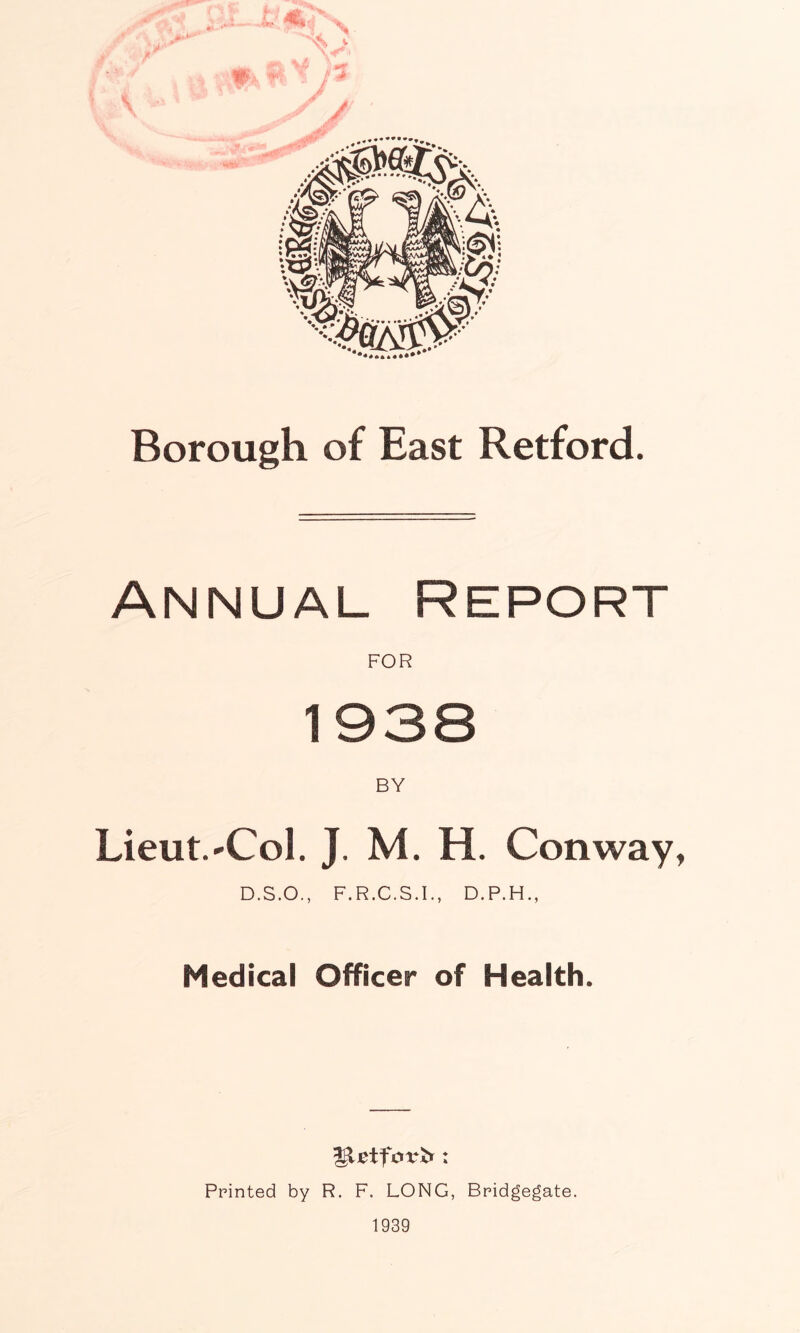 Borough of East Retford. ANNUAL Report FOR BY Lieut.'Col. J. M. H. Conway, D.S.O., F.R.C.S.I., D.P.H., Medical Officer of Health. Printed by R. F. LONG, Bridgegate. 1939