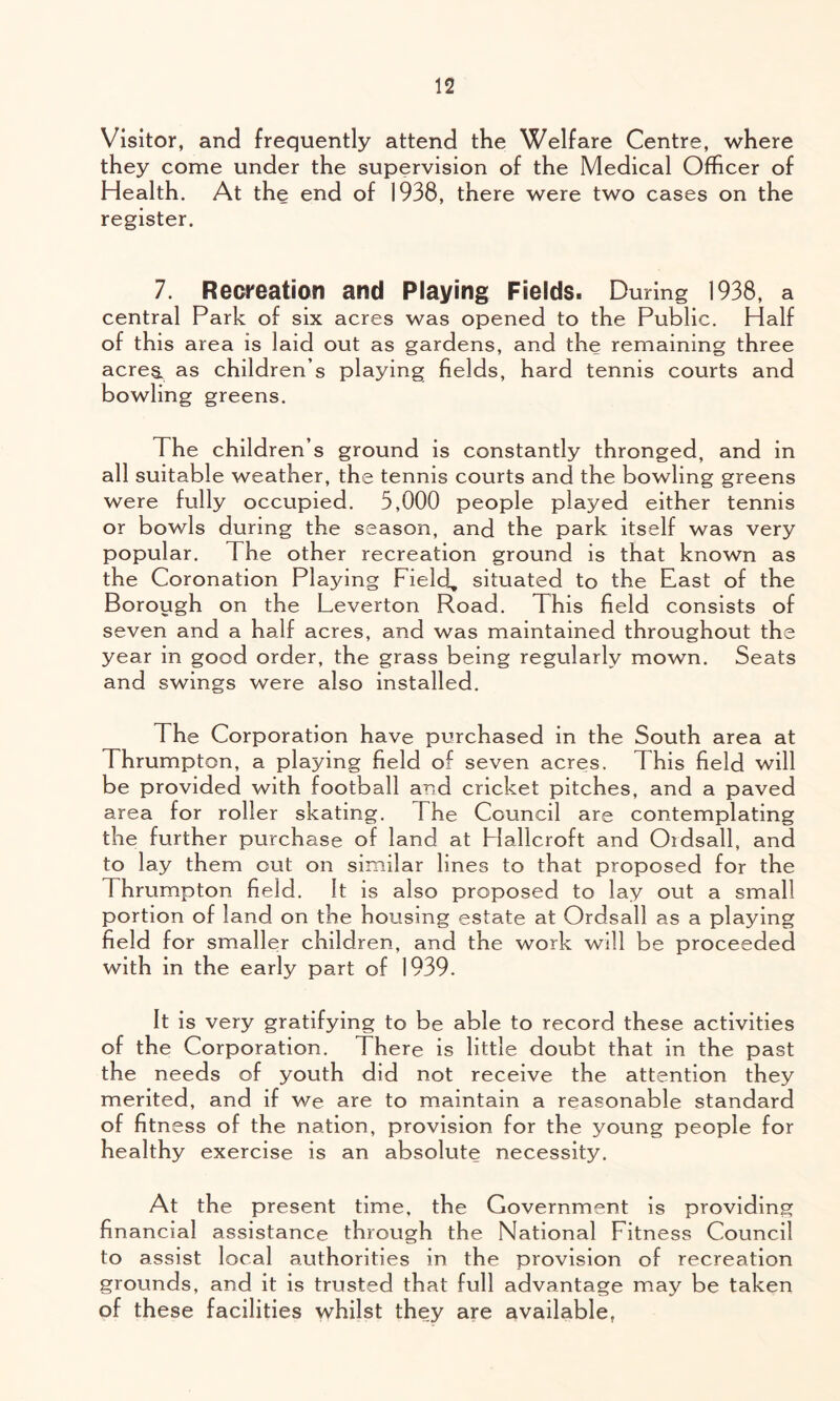 Visitor, and frequently attend the Welfare Centre, where they come under the supervision of the Medical Officer of Health. At the end of 1938, there were two cases on the register. 7. Recreation and Playing Fields. During 1938, a central Park of six acres was opened to the Public. Half of this area is laid out as gardens, and the remaining three acres, as children’s playing fields, hard tennis courts and bowling greens. The children’s ground is constantly thronged, and in all suitable weather, the tennis courts and the bowling greens were fully occupied. 5,000 people played either tennis or bowls during the season, and the park itself was very popular. The other recreation ground is that known as the Coronation Playing Field, situated to the East of the Borough on the Leverton Road. This field consists of seven and a half acres, and was maintained throughout the year in good order, the grass being regularly mown. Seats and swings were also installed. The Corporation have purchased in the South area at Thrumpton, a playing field of seven acres. This field will be provided with football and cricket pitches, and a paved area for roller skating. The Council are contemplating the further purchase of land at Flallcroft and Ordsall, and to lay them out on similar lines to that proposed for the Thrumpton field. It is also proposed to lay out a small portion of land on the housing estate at Ordsall as a playing field for smaller children, and the work will be proceeded with in the early part of 1939. It is very gratifying to be able to record these activities of the Corporation. There is little doubt that in the past the needs of youth did not receive the attention they merited, and if we are to maintain a reasonable standard of fitness of the nation, provision for the young people for healthy exercise is an absolute necessity. At the present time, the Government is providing financial assistance through the National Fitness Council to assist local authorities in the provision of recreation grounds, and it is trusted that full advantage may be taken of these facilities whilst they are available,