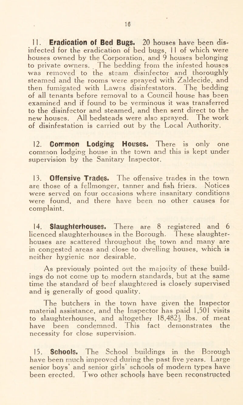 1 1. El'adication of Bod BugSi 20 houses have been dis- infected for the eradication of bed bugs, 1 1 of which were houses owned by the Corporation, and 9 houses belonging to private owners. The bedding from the infested houses was removed to the steam disinfector and thoroughly steamed and the rooms were sprayed with Zaldecide, and then fumigated with Lawes disinfestators. The bedding of ail tenants before removal to a Council house has been examined and if found to be verminous it was transferred to the disinfector and steamed, and then sent direct to the new houses. All bedsteads were also sprayed. The work of disinfestation is carried out by the Local Authority. 12. Common Lodging Hoifses. There is only one common lodging house in the town and this is kept under supervision by the Sanitary Inspector, 13. Offensive Trades* The offensive trades in the town are those of a fellmonger, tanner and fish friers. Notices were served on four occasions where insanitary conditions were found, and there have been no other causes for complaint. 14. Slaughterhouses* There are 8 registered and 6 licenced slaughterhouses in the Borough. These slaughter- houses are scattered throughout th(^ town and many are in congested are;as and close to dwelling houses, which is neither hygienic nor desirable. As previously pointed out the majority of these build- ings do not come up to modern standards, but at the same time the standard of beef slaughtered is closely supervised and is generally of good quality. The butchers in the town have given the Inspector material assistance, and the Inspector has paid 1,501 visits to slaughterhouses, and altogether 18,4823 lbs. of meat have been condemned. This fact demonstrates the necessity for close supervision. 15. Schools* The School buildings in the Borough have been much improved during the past five years. Large senior boys’ and senior girls’ schools of modern types have been erected. Two other schools have been reconstructed