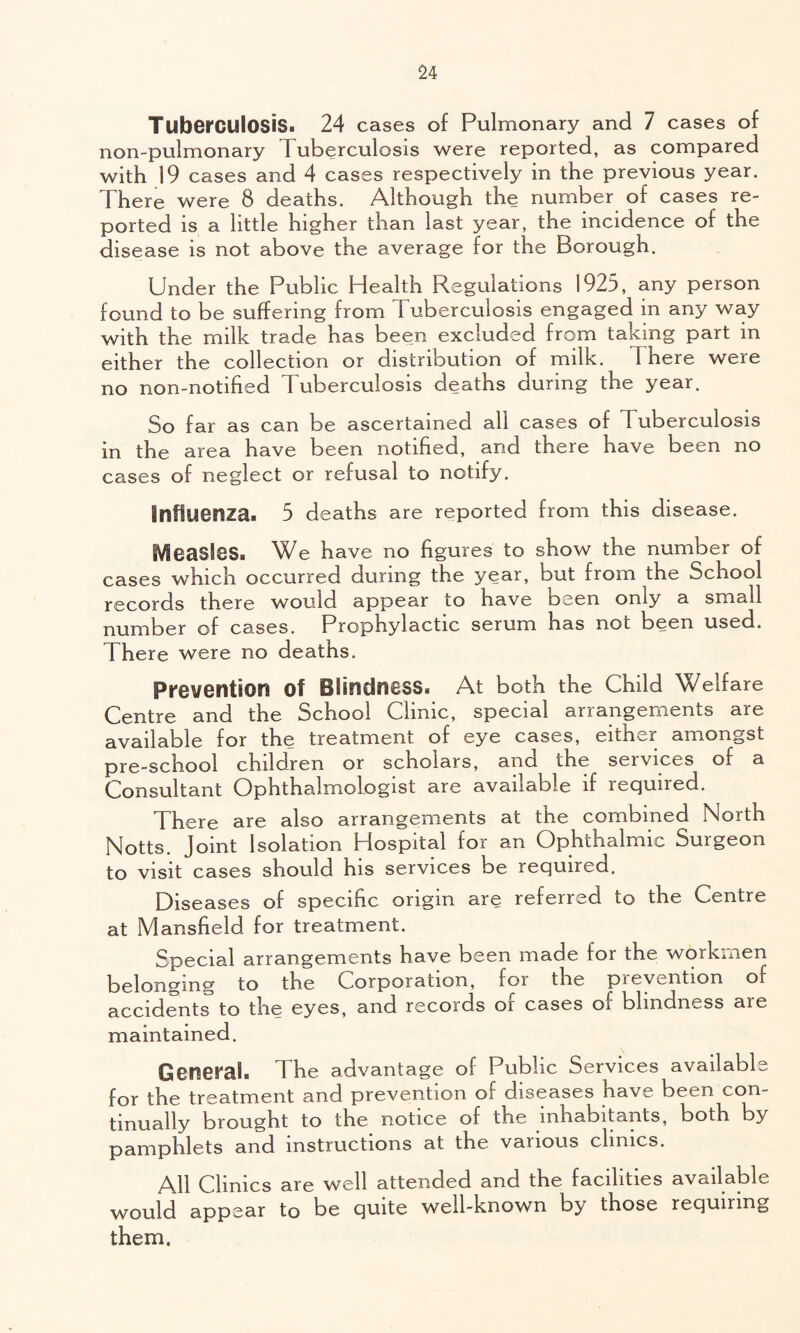 Tuberculosis. 24 cases of Pulmonary and 7 cases of non-pulmonary Tuberculosis were reported, as compared with 19 cases and 4 cases respectively in the previous year. There were 8 deaths. Although the number of cases re- ported is a little higher than last year, the incidence of the disease is not above the average for the Borough. Under the Public Health Regulations 1925, any person found to be suffering from Tuberculosis engaged in any way with the milk trade has been excluded from taking part in either the collection or distribution of milk. There were no non-notified Tuberculosis deaths during the year. So far as can be ascertained all cases of Tuberculosis in the area have been notified, and there have been no cases of neglect or refusal to notify. Influenza. 5 deaths are reported from this disease. Measles. We have no figures to show the number of cases which occurred during the year, but from the School records there would appear to have been only a small number of cases. Prophylactic serum has not been used. There were no deaths. Prevention of Blindness. At both the Child Welfare Centre and the School Clinic, special arrangements are available for the treatment of eye cases, either amongst pre-school children or scholars, and the services of a Consultant Ophthalmologist are available if required. There are also arrangements at the combined North Notts. Joint Isolation Hospital for an Ophthalmic Surgeon to visit cases should his services be required. Diseases of specific origin are referred to the Centre at Mansfield for treatment. Special arrangements have been made for the workmen belonging to the Corporation, for the pievention of accidents to the eyes, and records or cases of blindness are maintained. Gcnefal. The advantage of Public Services available for the treatment and prevention of diseases have been con- tinually brought to the notice of the inhabitants, both by pamphlets and instructions at the various clinics. All Clinics are well attended and the facilities available would appear to be quite well-known by those requiring them.