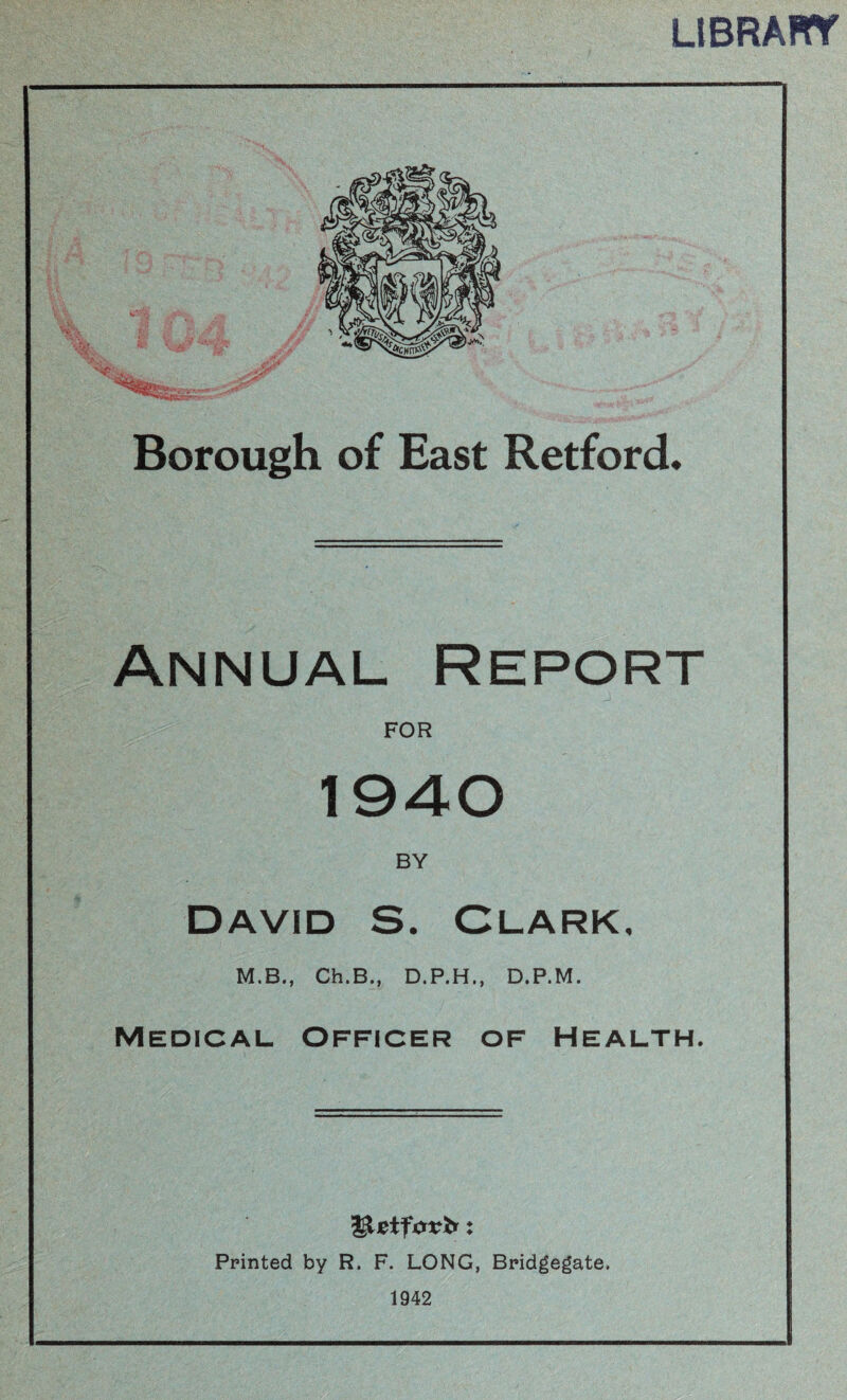 LIBRART Borough of East Retford* Annual Report FOR 1940 BY David S. Clark, M.B., Ch.B., D.P.H., D.P.M. Medical Officer of Health. Printed by R. F. LONG, Bridgegate. 1942