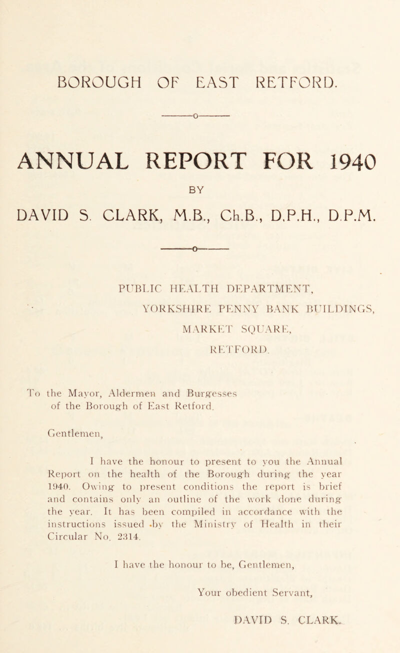 BOROUGH OF EAST RETFORD. O ANNUAL REPORT FOR 1940 BY DAVID 5. CLARK, M.B, Ch.B., D.P.H., DP.M. 0 PUBIJC HEALTH DEPARTMENT, YORKSHIRE PENNY P>ANK lUTLDTNGS, MARKED' square, IHUrEORD, To the Mayor, Aldermeo and Burffes.=;es of the Boroiifih of East Retford. Gentlemen, I have the honour to present to you the Annual Report on the health of the Borouffh during- the year 1940. Owing- to present conditions the rejmrt is brief and contains only an outline of the work done during- the year. It has been compiled in accordance with the instructions issued .by the Ministry of Health in their Circular No. 2:U4. I have the honour to be, Gentlemen, Your obedient Servant, DAVID S. CLARK,