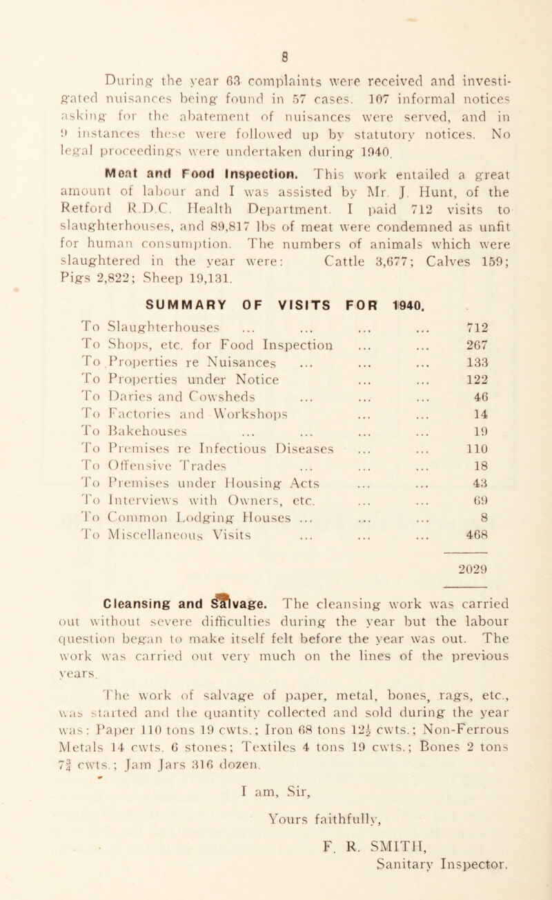 Durin.q- the year 63 complaints were received and investi- gated nuisances l:)einft- found in 57 cases. 107 informal notices asking for the abatement of nuisances were served, and in !• instances tlu'se were followed up by statutory notices. No legal proceedings were undertaken during 1040. Meat and Food Inspection. This work entailed a great amount of labour and I was assisted by Mr. J. Hunt, of the Retford ITD.C. Health Department. I paid 712 visits to slaughterhouses, and 89,817 lbs of meat were condemned as unfit for human consumption. The numbers of animals which were slaughtered in the year were; Cattle 3,677; Calves 159; Pigs 2,822; Sheep 19,131. SUMMARY OF VISITS FOR 1940. To Slaughterhouses ... ... ... ... 712 To Shops, etc. for Food Inspection ... ... 267 To Properties re Nuisances ... ... ... 133 To Pro])erties under Notice ... ... 122 'fo Daries and Cowsheds ... ... ... 46 To Factories and Workshoiis ... ... 14 To bakehouses ... ... ... ... 19 To Prcunises re Infectious Diseases ... ... 110 'To OtTensive Trades ... ... ... 18 d'o Premises under Housing Acts ... ... 43 'fo Interviews with Owners, etc. ... ... 6t) 'I'o Common Lodging Houses ... ... ... 8 'fo Miscellaneous Visits ... ... ... 468 2029 Cleansing and if\ vage. The cleansing work was carried out without severe difficulties during the year but the labour question began to make itself felt before the year was out. The work was carried out very much on the lines of the previous years. The work of salvage of paper, metal, bones, rags, etc., was started and the quantity collected and sold during the year was: Papei' 110 tons 19 cwts.; Iron 68 tons 12^ cwts.; Non-Ferrous Metals 14 cwts. 6 stones; Textiles 4 tons 10 cwts.; Bones 2 tons 74 cwts.; Jam Jars 316 dozen. I am, Sir, Vours faithfully, F. R. SMITH, Sanitary Inspector,