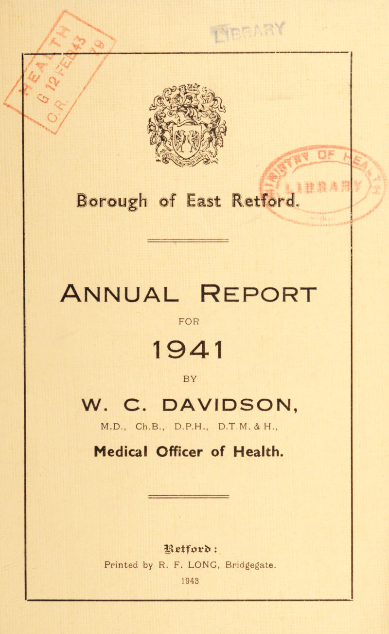if ^ x fx# 4 V* T v> yu — ^ 01 C4»' ©rough of East Retford. Annual Report FOR 1941 BY W. C. DAVIDSON, M.D., Ch.B., D.P.H., D.T.M.&H., Medical Officer of Health. Printed by R. F. LONG, Bridgegate. 1943