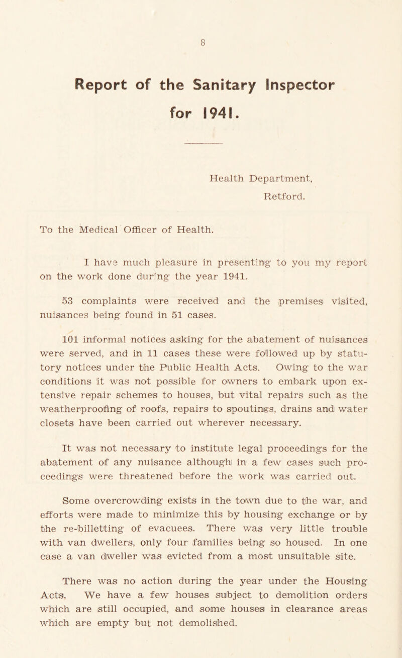 Report of the Sanitary Inspector for 1941. Health Department, Retford. To the Medical Officer of Health. I have much pleasure in presenting to you my report on the work done during the year 1941. 53 complaints were received and the premises visited, nuisances being found in 51 cases. 101 informal notices asking for the abatement of nuisances were served, and in 11 cases these were followed up by statu- tory notices under the Public Health Acts. Owing to the war conditions it was not possible for owners to embark upon ex- tensive repair schemes to houses, but vital repairs such as the weatherproofing of roofs, repairs to spoutings, drains and water closets have been carried out wherever necessary. It was not necessary to institute legal proceedings for the abatement of any nuisance although in a few cases such pro- ceedings were threatened before the work was carried out. Some overcrowding exists in the town due to the war, and efforts were made to minimize this by housing exchange or by the re-billetting of evacuees. There was very little trouble with van dwellers, only four families being so housed. In one case a van dweller was evicted from a most unsuitable site. There was no action during the year under the Housing Acts. We have a few houses subject to demolition orders which are still occupied, and some houses in clearance areas which are empty but not demolished.
