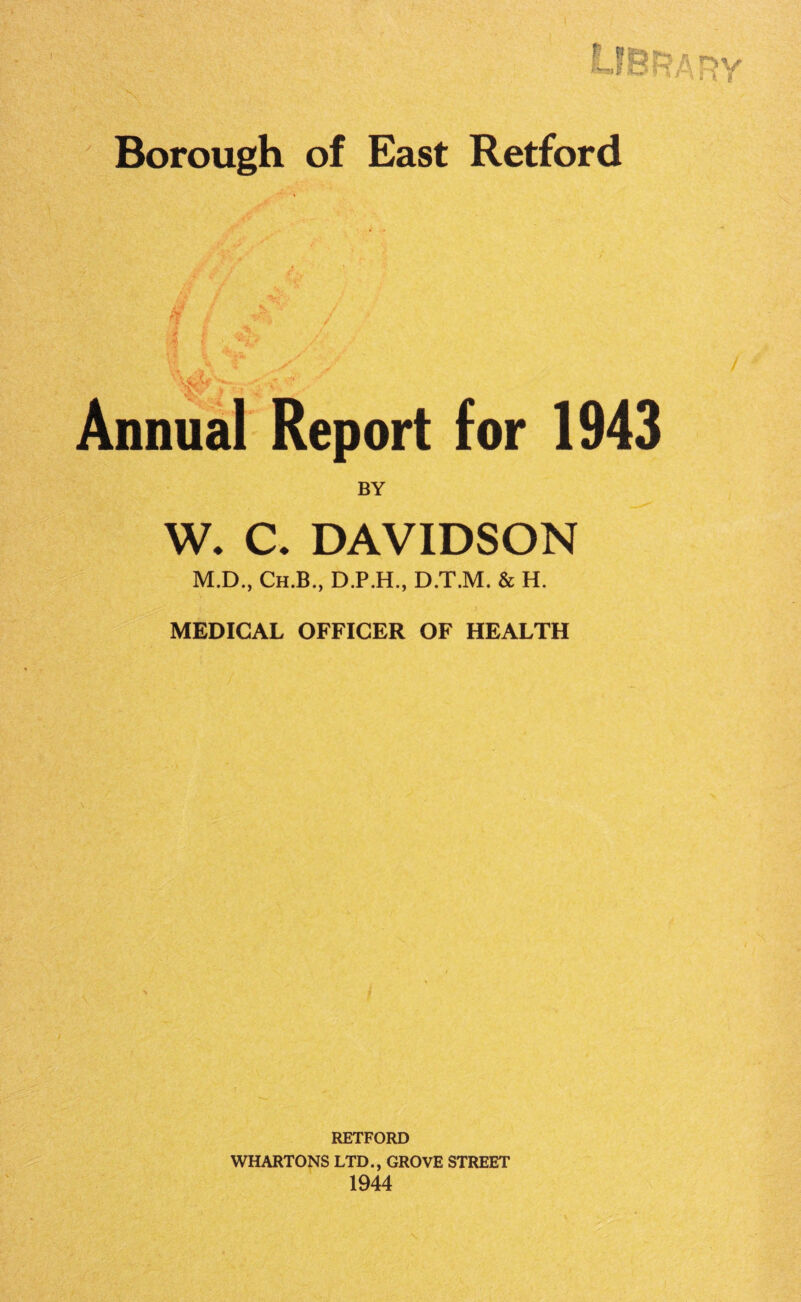 Library East Retford / Annual Report for 1943 BY W. C. DAVIDSON M.D., Ch.B., D.P.H., D.T.M. & H. MEDICAL OFFICER OF HEALTH Borough of if 1 :Y * V- ; RETFORD WHARTONS LTD., GROVE STREET 1944