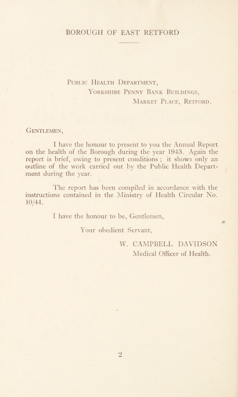 Public Health Department, Yorkshire Penny Bank Buildings, Market Place, Retford. Gentlemen, I have the honour to present to you the Annual Report on the health of the Borough during the year 1943. Again the report is brief, owing to present conditions ; it shows only an outline of the work carried out by the Public Health Depart- ment during the year. The report has been compiled in accordance with the instructions contained in the Ministry of Health Circular No. 10/44. I have the honour to be, Gentlemen, Your obedient Servant, W. CAMPBELL DAVIDSON Medical Officer of Health.