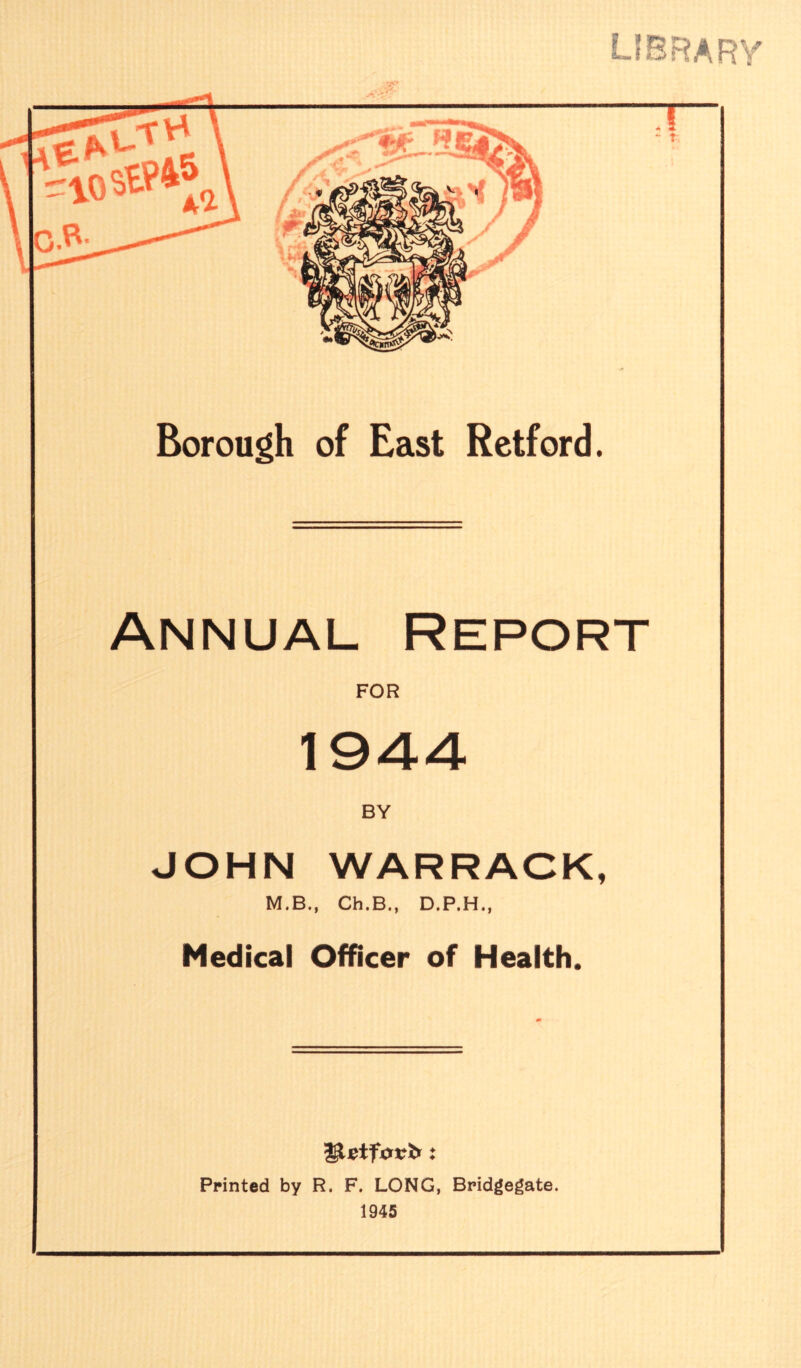 library Borough of East Retford. Annual Report FOR 194-4- BY JOHN WARRACK, M.B., Ch.B., D.P.H., Medical Officer of Health. Printed by R. F. LONG, Bridgegate. 1945