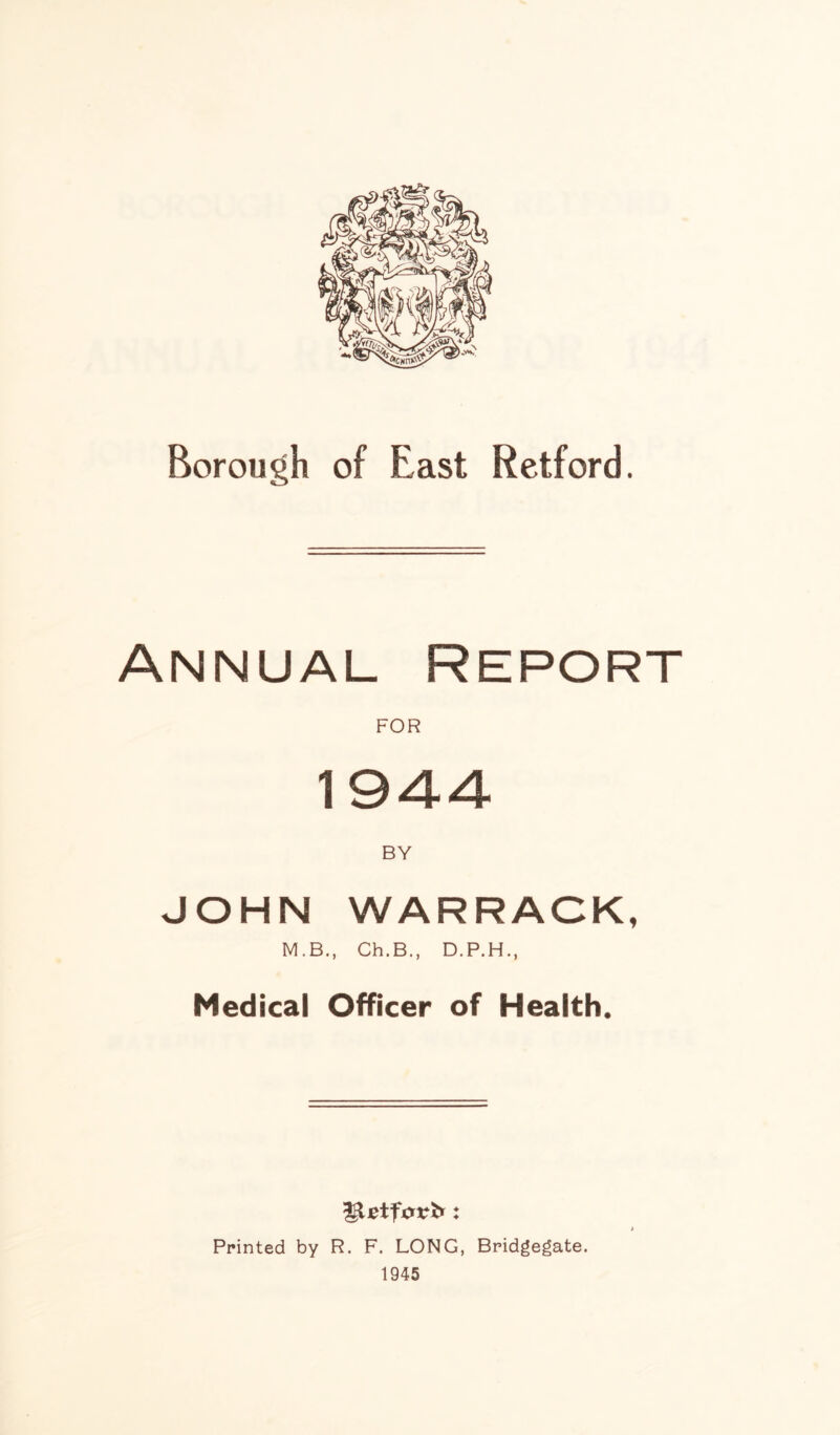 Borough of East Retford. Annual Report FOR 1944 JOHN WARRACK, M.B., Ch.B., D.P.H., Medical Officer of Health. Printed by R. F. LONG, Bridgegate. 1945