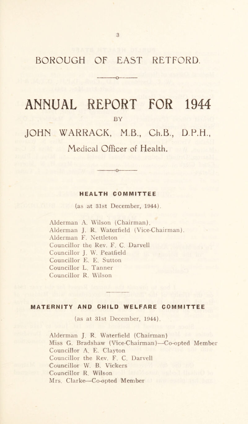 BOROUGH OF EAST RETFORD. O ANNUAL REPORT FOR 1944 BY JOHN WARRACK, MB., Ch.B., D.P.H., Medical Officer of Health. o HEALTH COMMITTEE (as at 31st December, 1944). Alderman A. Wilson (Chairman). Alderman J. R. Waterfield (Vice-Chairman). Alderman F. Nettleton Councillor the Rev. F. C. Darvell Councillor J. W. Peatfield Councillor E. E. Sutton Councillor L. Tanner Councillor R. Wilson MATERNITY AND CHILD WELFARE COMMITTEE (as at 31st December, 1944). Alderman J. R. Waterfield (Chairman) Miss G. Bradshaw (Vice-Chairman)—Co-opted Member Councillor A. E. Clayton Councillor the Rev. F. C. Darvell Councillor W. B. Vickers Councillor R. Wilson Mrs. Clarke—Co-opted Member