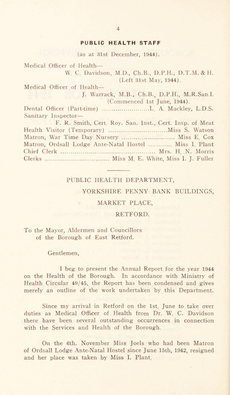 PUBLIC HEALTH STAFF (as at 31st December, 1944). Medical Officer of Health— W. C. Davidson, M.D., Ch.B., D.P.H., D.T.M. & H. (Left 31st May, 1944). Medical Officer of Health— J. Warrack, M.B., Ch.B.s D.P.H., M.R.San.I. (Commenced 1st June, 1944). Dental Officer (Part-time) L. A. Mackley, L.D.S. Sanitary Inspector— F. R. Smith, Cert. Roy. San. Inst., Cert. Insp. of Meat Health Visitor (Temporary) Miss S. Watson Matron, War Time Day Nursery Miss E. Cox Matron, Ordsall Lodge Ante-Natal Hostel Miss I. Plant Chief Clerk Mrs. H. N. Morris Clerks Miss M. E. White, Miss I. J. Fuller PUBLIC HEALTH DEPARTMENT, YORKSHIRE PENNY BANK BUILDINGS, MARKET PLACE, RETFORD. To the Mayor, Aldermen and Councillors of the Borough of East Retford. Gentlemen, I beg to present the Annual Report for the year 1944 on the Health of the Borough. In accordance with Ministry of Health Circular 49/45, the Report has been condensed and gives merely an outline of the work undertaken by this Department. Since my arrival in Retford on the 1st. June to take over duties as Medical Officer of Health from Dr. W. C. Davidson there have been several outstanding occurrences in connection with the Services and Health of the Borough. On the 6th. November Miss Joels who had been Matron of Ordsall Lodge Ante-Natal Hostel since June 15th, 1942, resigned and her place was taken by Miss I. Plant.