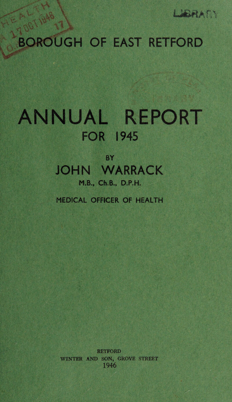 u&«An,> BORdUGH OF EAST RETFORD ~s’y' ANNUAL REPORT FOR 19-45 %■?■ BY JOHN WARRACK M.B.. Ch.B., D.P.H. MEDICAL OFFICER OF HEALTH RETFORD WINTER AND SON, GROVE STREET 1946