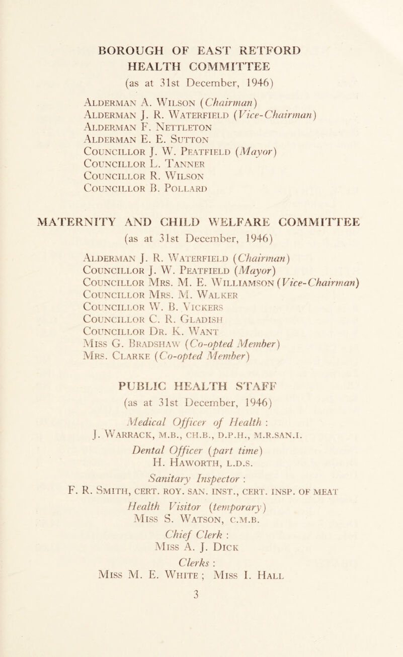 HEALTH COMMITTEE (as at 31st December, 1946) Alderman A. Wilson (Chairman) Alderman j. R. Waterfield (Vice-Chairman) Alderman F. Nettleton Alderman E. E. Sutton Councillor J. W. Peatfield (Mayor) Councillor L. Tanner Councillor R. Wilson Councillor B. Pollard MATERNITY AND CHILD WELFARE COMMITTEE (as at 31st December, 1946) Alderman J, R. Waterfiei.d (Chairman) Councillor J. W. Peatfield (Mayor) Councillor Mrs. M. E. Wih\AhM?>ON (Vice-Chairman) Councillor Mrs. M. Walker Councillor W. B. Vickers Councillor C. R. Gladish Councillor Dr. K. W^ant Miss G. Bradsfiaw (Co-opted Member) AIrs. Clarke (Co-opted Member) PUBLIC HEALTH STAFF (as at 31st December, 1946) Medical Officer of Health : J. WGrRACK, M.B., CH.B., D.P.H., M.R.SAN.I. Dental Officer (part time) H. Haworth, l.d.s. Sanitary Inspector : F. R. Smith, cert. roy. san. inst., cert. insp. of meat Health Visitor (temporary) Miss S. Watson, c.m.b. Chief Clerk ; Miss A. J. Dick Clerks : Miss M. E. White ; Miss I. Hall