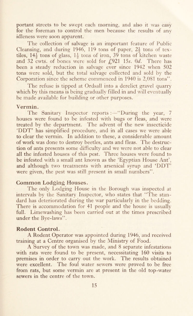 portant streets to be swept each morning, and also it was easy for the foreman to control the men because the results of any idleness were soon apparent. The collection of salvage is an important feature of l^ublic Cleansing, and during 1946, 119 tons of paper, 2-| tons of tex- tiles, 14| tons of glass, 14 tons of iron, 39 tons of kitchen waste and 32 cwts. of bones were sold for ^£921 15a\ Ot/. There has been a steady reduction in salvage ever since 1942 when 502 tons were sold, but the total salvage collected and sold by the Corporation since the scheme commenced in 1940 is 2,081 tons”. The refuse is tipped at Ordsall into a derelict gravel quarry which by this means is being gradually filled in and will eventually be made available for building or other purposes. Vermin. The Sanitary Inspector reports ; —“During the year, 7 houses were found to be infested with bugs or fleas, and were treated by the department. The advent of the new insecticide ‘DDT’ has simplified procedure, and in all cases we were al)le to clear the vermin. In addition to these, a considerable amount of work was done to destroy beetles, ants and fleas. The destruc- tion of ants presents some difficulty and we were not able to clear all the infested houses of this pest. Three houses were found to be infested with a small ant known as the ‘Egyptian House Ant’, and although two treatments with arsenical syrup and ‘DDT’ were given, the pest was still present in small numbers”. Common Lodging Houses. The only Lodging House in the Borough was inspected at intervals by the Sanitary Inspector, who states that “The stan- dard has deteriorated during the war particularly in the bedding. There is accommodation for 41 people and the house is usually full. Limewashing has been carried out at the times prescribed under the Bye-laws”. Rodent Control. A Rodent Operator was appointed during 1946, and received training at a Centre organised by the Ministry of Food. A Survey of the town was made, and 8 separate infestations with rats were found to be present, necessitating 160 visits to premises in order to carry out the work. The results obtained were excellent. The foul water sewers were proved to be free from rats, but some vermin are at present in the old top-water sewers in the centre of the town.
