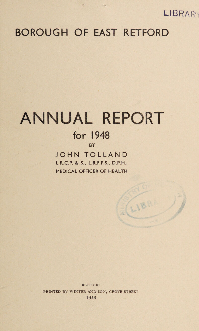 LIBRAR'i BOROUGH OF EAST RETFORD ANNUAL REPORT for 1948 BY JOHN TOLLAN D LR.C.P. & S.. LR.F.P.S., D.P.H.. MEDICAL OFFICER OF HEALTH RETFORD PRINTED BY WINTER AND SON, GROVE STREET 1949