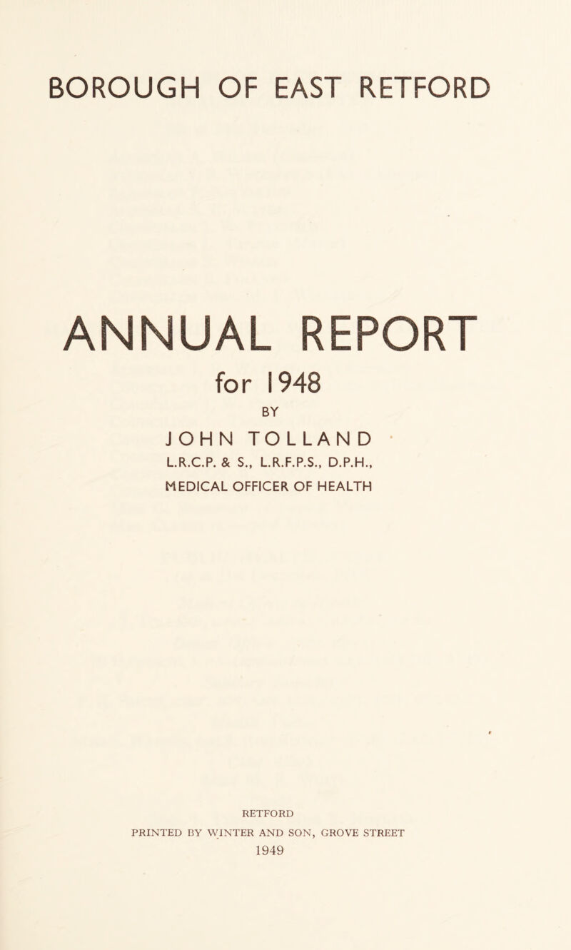BOROUGH OF EAST RETFORD ANNUAL REPORT for 1948 BY JOHN TOLLAND * LR.C.P. & S., LR.F.P.S., D.P.H., MEDICAL OFFICER OF HEALTH RETFORD PRINTED BY WINTER AND SON, GROVE STREET 1949