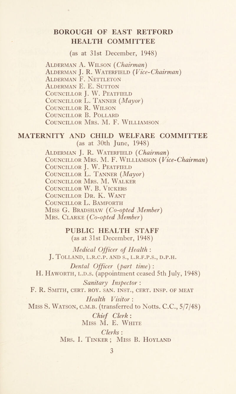 HEALTH COMMITTEE (as at 31st December, 1948) Alderman A. Wilson {Chairman) Alderman J. R. Waterfield {Vice-Chairman) Alderman F. Nettleton Alderman E. E. Sutton Councillor J. W. Peatfield Councillor L. Tanner {Mayor) Councillor R. Wilson Councillor B. Pollard Councillor Mrs. M. F. Williamson MATERNITY AND CHILD WELFARE COMMITTEE (as at 30th June, 1948) Alderman J. R. Waterfield {Chairman) Councillor Mrs. M. F. Williamson {Vice-Chairman) Councillor J. W. Peatfield Councillor L. Tanner {Mayor) Councillor Mrs. M. Walker Councillor W. B. Vickers Councillor Dr. K. Want Councillor L. Bamforth Miss G. Bradshaw {Co-opted Member) Mrs. Clarke {Co-opted Member) PUBLIC HEALTH STAFF (as at 31st December, 1948) Medical Officer of Health : J. Tolland, l.r.c.p. and s., l.r.f.p.s., d.p.h. Dental Officer {part time) : H. Haworth, l.d.s. (appointment ceased 5th July, 1948) Sanitary Inspector : F. R. Smith, cert. roy. san. inst., cert. insp. of meat Health Visitor : Miss S. Watson, c.m.b. (transferred to Notts. C.C., 5/7/48) Chief Clerk : Miss M. E. White Clerks : Mrs. I. Tinker ; Miss B. Hoyland
