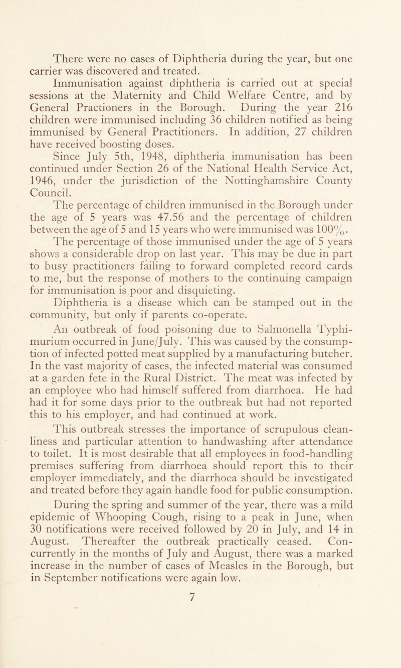 There were no cases of Diphtheria during the year, but one carrier was discovered and treated. Immunisation against diphtheria is carried out at special sessions at the Maternity and Child Welfare Centre, and by General Practioners in the Borough. During the year 216 children were immunised including 36 children notified as being immunised by General Practitioners. In addition, 27 children have received boosting doses. Since July 5th, 1948, diphtheria immunisation has been continued under Section 26 of the National Health Service Act, 1946, under the jurisdiction of the Nottinghamshire County Council. The percentage of children immunised in the Borough under the age of 5 years was 47.56 and the percentage of children between the age of 5 and 15 years who were immunised was 100%. The percentage of those immunised under the age of 5 years shows a considerable drop on last year. This may be due in part to busy practitioners failing to forward completed record cards to me, but the response of mothers to the continuing campaign for immunisation is poor and disquieting. Diphtheria is a disease which can be stamped out in the community, but only if parents co-operate. An outbreak of food poisoning due to Salmonella Typhi- murium occurred in June/July. This was caused by the consump- tion of infected potted meat supplied by a manufacturing butcher. In the vast majority of cases, the infected material was consumed at a garden fete in the Rural District. The meat was infected by an employee who had himself suffered from diarrhoea. He had had it for some days prior to the outbreak but had not reported this to his employer, and had continued at work. This outbreak stresses the importance of scrupulous clean- liness and particular attention to handwashing after attendance to toilet. It is most desirable that all employees in food-handling premises suffering from diarrhoea should report this to their employer immediately, and the diarrhoea should be investigated and treated before they again handle food for public consumption. During the spring and summer of the year, there was a mild epidemic of Whooping Cough, rising to a peak in June, when 30 notifications were received followed by 20 in July, and 14 in August. Thereafter the outbreak practically ceased. Con- currently in the months of July and August, there was a marked increase in the number of cases of Measles in the Borough, but in September notifications were again low.