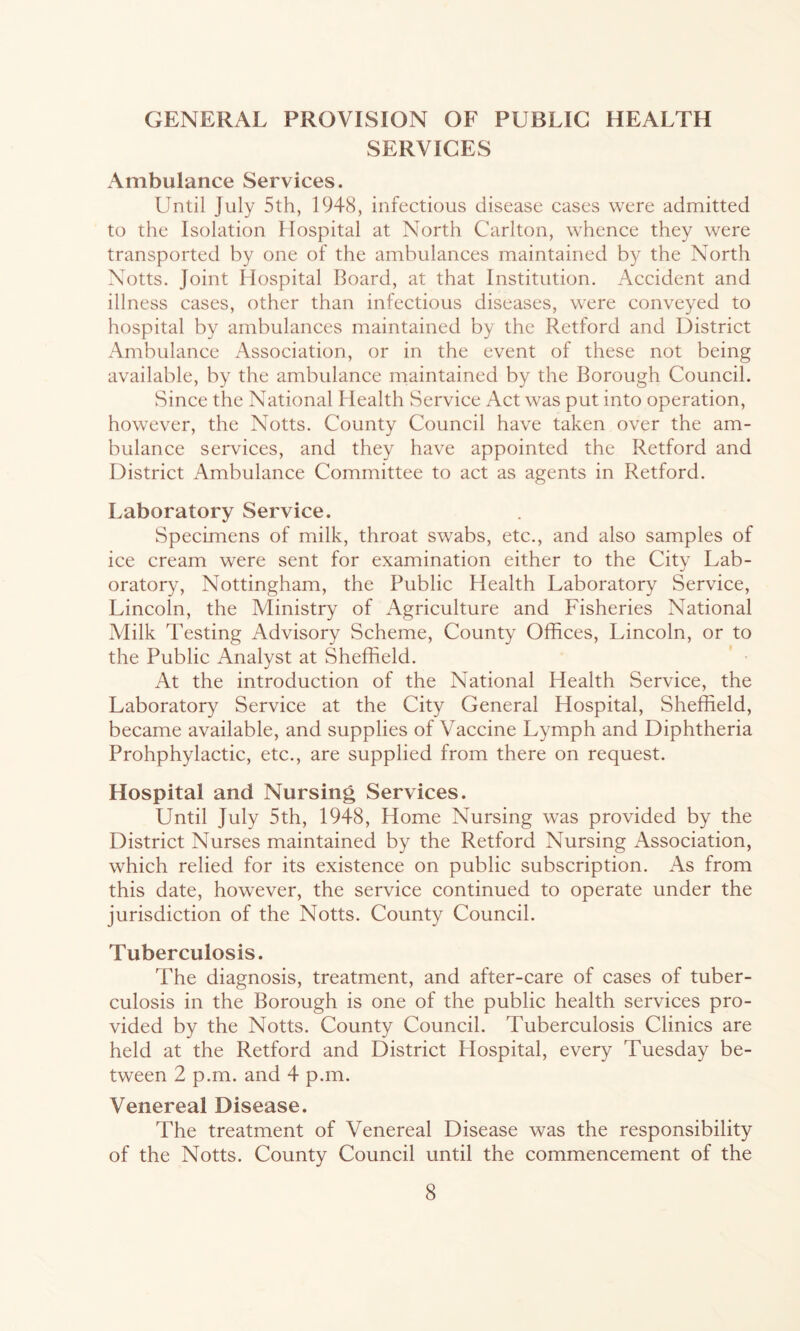GENERAL PROVISION OF PUBLIC HEALTH SERVICES Ambulance Services. Until July 5th, 1948, infectious disease cases were admitted to the Isolation Hospital at North Carlton, whence they were transported by one of the ambulances maintained by the North Notts. Joint Hospital Board, at that Institution. Accident and illness cases, other than infectious diseases, were conveyed to hospital by ambulances maintained by the Retford and District Ambulance Association, or in the event of these not being available, by the ambulance maintained by the Borough Council. Since the National Health Service Act was put into operation, however, the Notts. County Council have taken over the am- bulance services, and they have appointed the Retford and District Ambulance Committee to act as agents in Retford. Laboratory Service. Specimens of milk, throat swabs, etc., and also samples of ice cream were sent for examination either to the City Lab- oratory, Nottingham, the Public Health Laboratory Service, Lincoln, the Ministry of Agriculture and Fisheries National Milk Testing Advisory Scheme, County Offices, Lincoln, or to the Public Analyst at Sheffield. ’ ■ At the introduction of the National Health Service, the Laboratory Service at the City General Hospital, Sheffield, became available, and supplies of Vaccine Lymph and Diphtheria Prohphylactic, etc., are supplied from there on request. Hospital and Nursing Services. Until July 5th, 1948, Home Nursing was provided by the District Nurses maintained by the Retford Nursing Association, which relied for its existence on public subscription. As from this date, however, the service continued to operate under the jurisdiction of the Notts. County Council. Tuberculosis. The diagnosis, treatment, and after-care of cases of tuber- culosis in the Borough is one of the public health services pro- vided by the Notts. County Council. Tuberculosis Clinics are held at the Retford and District Hospital, every Tuesday be- tween 2 p.m. and 4 p.m. Venereal Disease. The treatment of Venereal Disease was the responsibility of the Notts. County Council until the commencement of the
