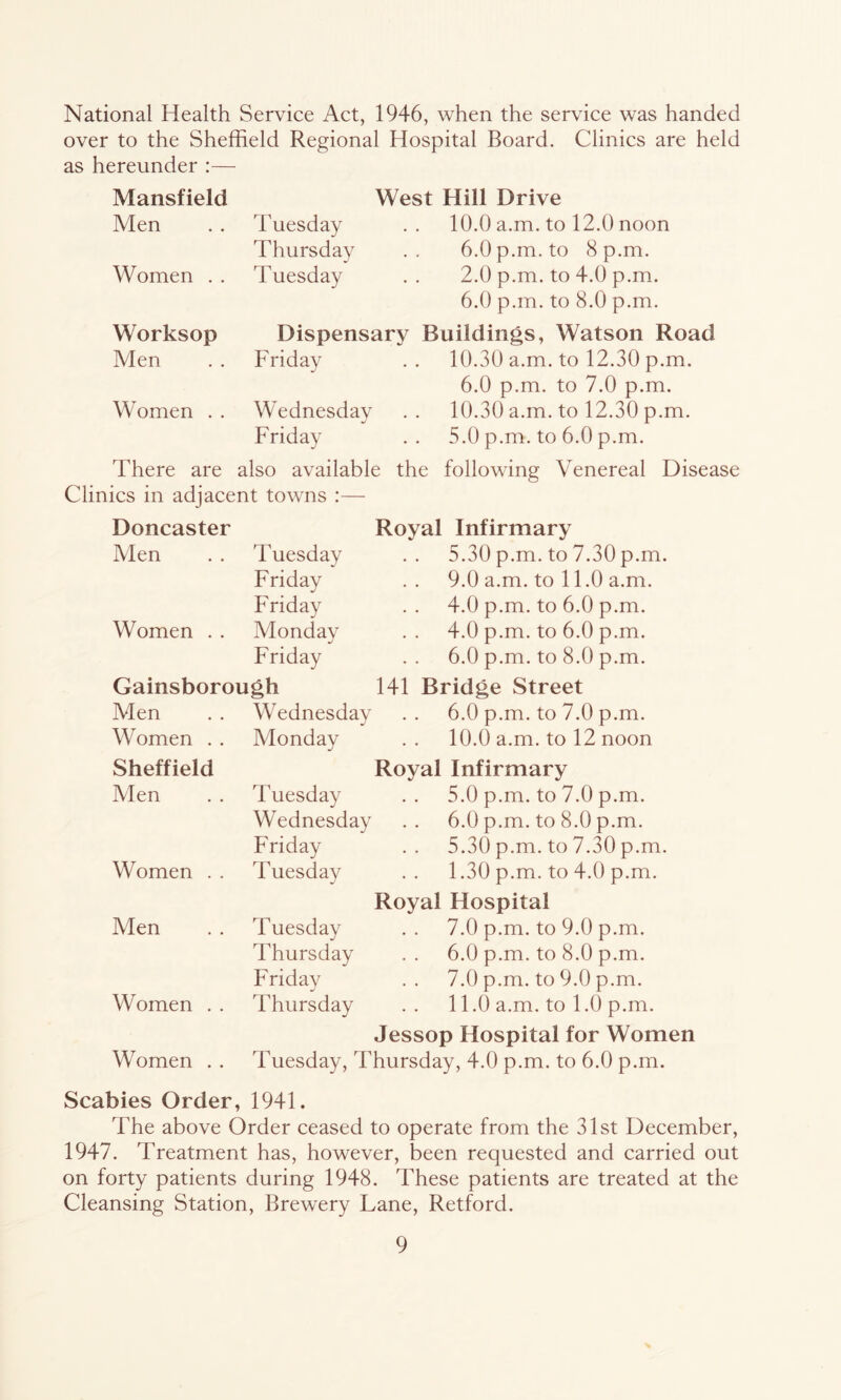 National Health Service Act, 1946, when the service was handed over to the Sheffield Regional Hospital Board. Clinics are held as hereunder :— Mansfield West Hill Drive Men Tuesday 10.0 a.m. to 12.0 noon Thursday 6.0 p.m. to 8 p.m. Women . . Tuesday 2.0 p.m. to 4.0 p.m. 6.0 p.m. to 8.0 p.m. Worksop Dispensary Buildings, Watson Road Men Friday 10.30 a.m. to 12.30 p.m. 6.0 p.m. to 7.0 p.m. Women . . Wednesday 10.30 a.m. to 12.30 p.m. Friday 5.0 p.m. to 6.0 p.m. There are also available the following Venereal Disease Clinics in adjacent towns :— Doncaster Royal Infirmary Men Tuesday 5.30 p.m. to 7.30 p.m. Friday 9.0 a.m. to 11.0 a.m. Friday 4.0 p.m. to 6.0 p.m. Women . . Monday 4.0 p.m. to 6.0 p.m. Friday 6.0 p.m. to 8.0 p.m. Gainsborough 141 Bridge Street Men Wednesday 6.0 p.m. to 7.0 p.m. Women . . Monday 10.0 a.m. to 12 noon Sheffield Royal Infirmary Alen Tuesday 5.0 p.m. to 7.0 p.m. Wednesday 6.0 p.m. to 8.0 p.m. Friday 5.30 p.m. to 7.30 p.m. Women . . Tuesday 1.30 p.m. to 4.0 p.m. Royal Hospital Men Tuesday 7.0 p.m. to 9.0 p.m. Thursday 6.0 p.m. to 8.0 p.m. Fridav j 7.0 p.m. to 9.0 p.m. Women . . Thursday 11.0 a.m. to 1.0 p.m. Jessop Hospital for Women Women . . Tuesday, Thursday, 4.0 p.m. to 6.0 p.m. Scabies Order, 1941. The above Order ceased to operate from the 31st December, 1947. Treatment has, however, been requested and carried out on forty patients during 1948. These patients are treated at the Cleansing Station, Brewery Lane, Retford.