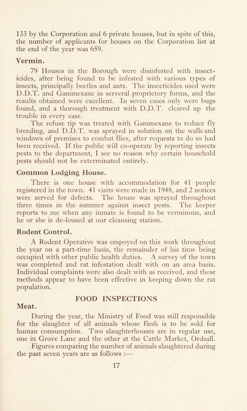 133 by the Corporation and 6 private houses, but in spite of this, the number of applicants for houses on the Corporation list at the end of the year was 659. Vermin. 79 Houses in the Borough were disinfested with insect- icides, after being found to be infested with various types of insects, principally beetles and ants. The insecticides used were D.D.T. and Gammexane in serveral proprietory forms, and the results obtained were excellent. In seven cases only were bugs found, and a thorough treatment with D.D.T. cleared up the trouble in every case. The refuse tip was treated with Gammexane to reduce fly breeding, and D.D.T. was sprayed in solution on the walls and windows of premises to combat flies, after requests to do so had been received. If the public will co-operate by reporting insects pests to the department, I see no reason why certain household pests should not be exterminated entirely. Common Lodging House. There is one house with accommodation for 41 people registered in the town. 41 visits were made in 1948, and 2 notices were served for defects. The house was sprayed throughout three times in the summer against insect pests. The keeper reports to me when any inmate is found to be verminous, and he or she is de-loused at our cleansing station. Rodent Control. A Rodent Operative was empoyed on this work throughout the year on a part-time basis, the remainder of his time being occupied with other public health duties. A survey of the town was completed and rat infestation dealt with on an area basis. Individual complaints were also dealt with as received, and these methods appear to have been effective in keeping down the rat population. FOOD INSPECTIONS Meat. During the year, the Ministry of Food was still responsible for the slaughter of all animals whose flesh is to be sold for human consumption. Two slaughterhouses are in regular use, one in Grove Lane and the other at the Cattle Market, Ordsall. Figures comparing the number of animals slaughtered during the past seven years are as follows :—
