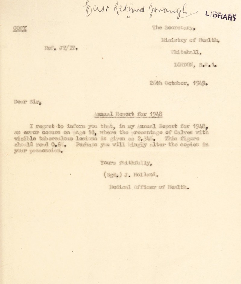 OOFT ‘Hhm ^Jecrotriiy, ir /j mi', jVi?. Ilinisticy of lamm, 3^ .1. 2oth October, 1949# ,D©nr oir^ muiRl ne>:>ort- for 19^ I r^ret -to lai’oiti you th^it, in trsy Anmal i^&rx^rt for 19hBp m er or oorurs on ^.a^e 18, wh©r© the 'Tooent^i;;^ of Onlv-m with vtail le tuberailcus lm±<^na is rb I'his figure sh, lid read 0,6 , Berha:*® wiV. :lngly rJLter tha cc^ies in your poaamRiotu Youm I«io^a ffie«ar of lieeath.