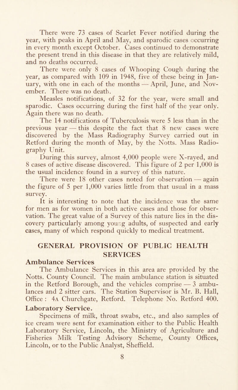 There were 73 cases of Scarlet Fever notified during the year, with peaks in April and May, and sparodic cases occurring in every month except October. Cases continued to demonstrate the present trend in this disease in that they are relatively mild, and no deaths occurred. There were only 8 cases of Whooping Cough during the year, as compared with 109 in 1948, five of these being in Jan- uary, with one in each of the months — April, June, and Nov- ember. There was no death. Measles notifications, of 32 for the year, were small and sparodic. Cases occurring during the first half of the year only. Again there was no death. The 14 notifications of Tuberculosis were 5 less than in the previous year — this despite the fact that 8 new cases were discovered by the Mass Radiography Survey carried out in Retford during the month of May, by the Notts. Mass Radio- graphy Unit. During this survey, almost 4,000 people were X-rayed, and 8 cases of active disease discovered. This figure of 2 per 1,000 is the usual incidence found in a survey of this nature. There were 18 other cases noted for observation — again the figure of 5 per 1,000 varies little from that usual in a mass survey. It is interesting to note that the incidence was the same for men as for women in both active cases and those for obser- vation. The great value of a Survey of this nature lies in the dis- covery particularly among young adults, of suspected and early cases, many of which respond quickly to medical treatment. GENERAL PROVISION OF PUBLIC HEALTH SERVICES Ambulance Services The Ambulance Services in this area are provided by the Notts. County Council. The main ambulance station is situated in the Retford Borough, and the vehicles comprise — 3 ambu- lances and 2 sitter cars. The Station Supervisor is Mr. B. Hall, Office : 4a Churchgate, Retford. Telephone No. Retford 400. Laboratory Service. Specimens of milk, throat swabs, etc., and also samples of ice cream were sent for examination either to the Public Health Laboratory Service, Lincoln, the Ministry of Agriculture and Fisheries Milk Testing Advisory Scheme, County Offices, Lincoln, or to the Public Analyst, Sheffield.
