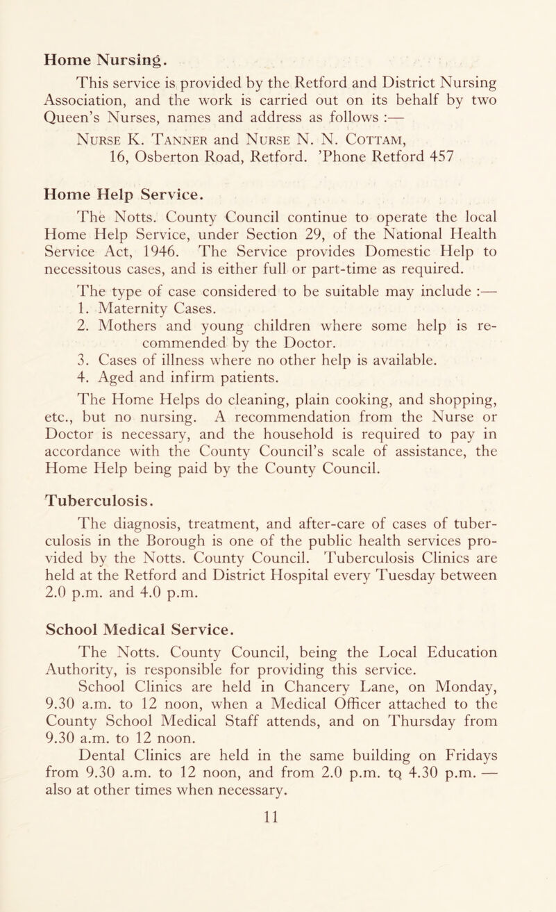 Home Nursing. This service is provided by the Retford and District Nursing Association, and the work is carried out on its behalf by two Queen’s Nurses, names and address as follows :— Nurse K. Tanner and Nurse N. N. Cottam, 16, Osberton Road, Retford. ’Phone Retford 457 Home Help Service. The Notts. County Council continue to operate the local Home Help Service, under Section 29, of the National Health Service Act, 1946. The Service provides Domestic Help to necessitous cases, and is either full or part-time as required. The type of case considered to be suitable may include :— 1. Maternity Cases. 2. Mothers and young children where some help is re- commended by the Doctor. 3. Cases of illness where no other help is available. 4. Aged and infirm patients. The Home Helps do cleaning, plain cooking, and shopping, etc., but no nursing. A recommendation from the Nurse or Doctor is necessary, and the household is required to pay in accordance with the County Council’s scale of assistance, the Home Plelp being paid by the County Council. Tuberculosis. The diagnosis, treatment, and after-care of cases of tuber- culosis in the Borough is one of the public health services pro- vided by the Notts. County Council. Tuberculosis Clinics are held at the Retford and District Hospital every Tuesday between 2.0 p.m. and 4.0 p.m. School Medical Service. The Notts. County Council, being the Local Education Authority, is responsible for providing this service. School Clinics are held in Chancery Lane, on Monday, 9.30 a.m. to 12 noon, when a Medical Officer attached to the County School Medical Staff attends, and on Thursday from 9.30 a.m. to 12 noon. Dental Clinics are held in the same building on Fridays from 9.30 a.m. to 12 noon, and from 2.0 p.m. tq 4.30 p.m. — also at other times when necessary.