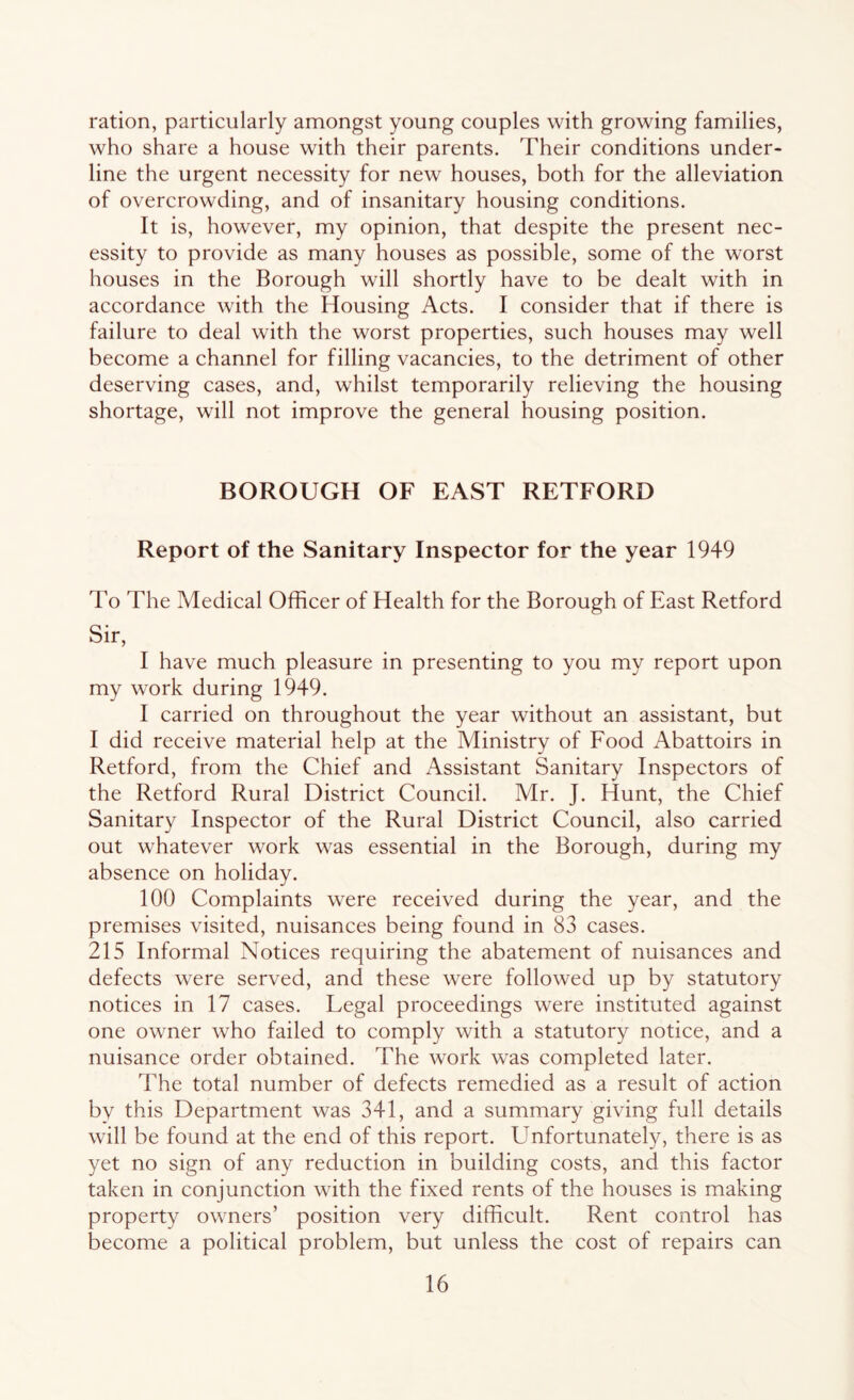 ration, particularly amongst young couples with growing families, who share a house with their parents. Their conditions under- line the urgent necessity for new houses, both for the alleviation of overcrowding, and of insanitary housing conditions. It is, however, my opinion, that despite the present nec- essity to provide as many houses as possible, some of the worst houses in the Borough will shortly have to be dealt with in accordance with the Housing Acts. I consider that if there is failure to deal with the worst properties, such houses may well become a channel for filling vacancies, to the detriment of other deserving cases, and, whilst temporarily relieving the housing shortage, will not improve the general housing position. BOROUGH OF EAST RETFORD Report of the Sanitary Inspector for the year 1949 To The Medical Officer of Health for the Borough of East Retford Sir, I have much pleasure in presenting to you my report upon my work during 1949. I carried on throughout the year without an assistant, but I did receive material help at the Ministry of Food Abattoirs in Retford, from the Chief and Assistant Sanitary Inspectors of the Retford Rural District Council. Mr. J. Hunt, the Chief Sanitary Inspector of the Rural District Council, also carried out whatever work was essential in the Borough, during my absence on holiday. 100 Complaints were received during the year, and the premises visited, nuisances being found in 83 cases. 215 Informal Notices requiring the abatement of nuisances and defects were served, and these were followed up by statutory notices in 17 cases. Legal proceedings were instituted against one owner who failed to comply with a statutory notice, and a nuisance order obtained. The work was completed later. The total number of defects remedied as a result of action by this Department was 341, and a summary giving full details will be found at the end of this report. Unfortunately, there is as yet no sign of any reduction in building costs, and this factor taken in conjunction with the fixed rents of the houses is making property owners’ position very difficult. Rent control has become a political problem, but unless the cost of repairs can