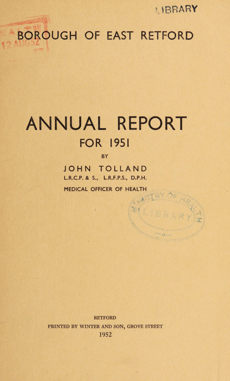 UBRARY -A , BOROUGH OF EAST RETFORD ANNUAL REPORT FOR 1951 BY JOHN TOLLAND LR.C.P. & S., LR.F.P.S., D.P.H. MEDICAL OFFICER OF HEALTH / RETFORD PRINTED BY WINTER AND SON, GROVE STREET 1952