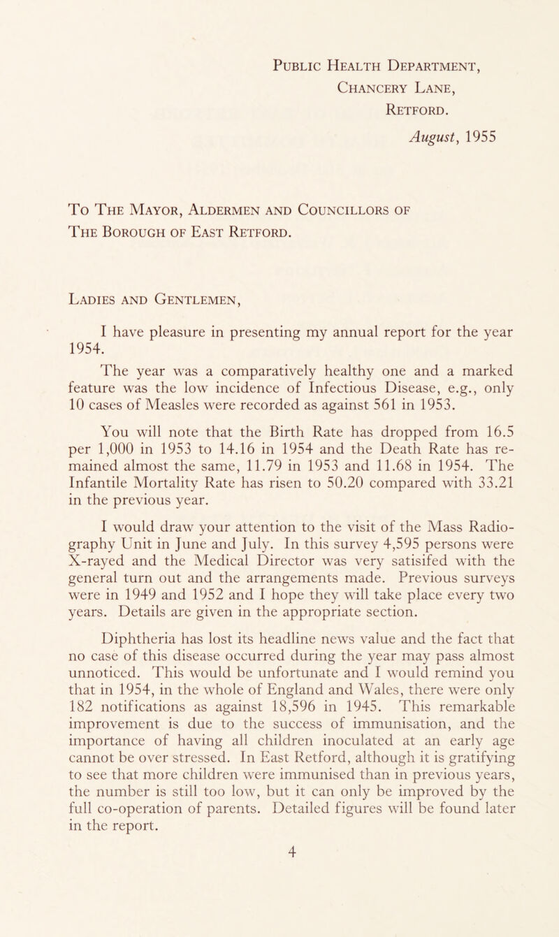Public Health Department, Chancery Lane, Retford. August, 1955 To The Mayor, Aldermen and Councillors of The Borough of East Retford. Ladies and Gentlemen, I have pleasure in presenting my annual report for the year 1954. The year was a comparatively healthy one and a marked feature was the low incidence of Infectious Disease, e.g., only 10 cases of Measles were recorded as against 561 in 1953. You will note that the Birth Rate has dropped from 16.5 per 1,000 in 1953 to 14.16 in 1954 and the Death Rate has re- mained almost the same, 11.79 in 1953 and 11.68 in 1954. The Infantile Mortality Rate has risen to 50.20 compared with 33.21 in the previous year. I would draw your attention to the visit of the Mass Radio- graphy Unit in June and July. In this survey 4,595 persons were X-rayed and the Medical Director was very satisifed with the general turn out and the arrangements made. Previous surveys were in 1949 and 1952 and I hope they will take place every two years. Details are given in the appropriate section. Diphtheria has lost its headline news value and the fact that no case of this disease occurred during the year may pass almost unnoticed. This would be unfortunate and I would remind you that in 1954, in the whole of England and Wales, there were only 182 notifications as against 18,596 in 1945. This remarkable improvement is due to the success of immunisation, and the importance of having all children inoculated at an early age cannot be over stressed. In East Retford, although it is gratifying to see that more children were immunised than in previous years, the number is still too low, but it can only be improved by the full co-operation of parents. Detailed figures will be found later in the report.