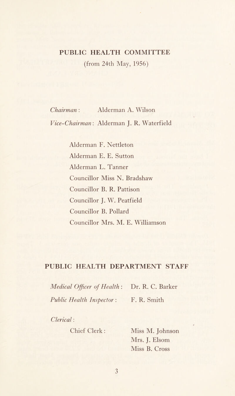 PUBLIC HEALTH COMMITTEE (from 24th May, 1956) Chairman : Alderman A. Wilson Vice-Chairman: Alderman J. R. Waterfield Alderman F. Nettleton Alderman E. E. Sutton Alderman L. Tanner Councillor Miss N. Bradshaw Councillor B. R. Pattison Councillor J. W. Peatfield Councillor B. Pollard Councillor Mrs. M. E. Williamson PUBLIC HEALTH DEPARTMENT STAFF Medical Officer of Health : Dr. R. C. Barker Public Health Inspector : F. R. Smith Clerical: Chief Clerk: 3 Miss M. Johnson Mrs. J. Elsom Miss B. Cross