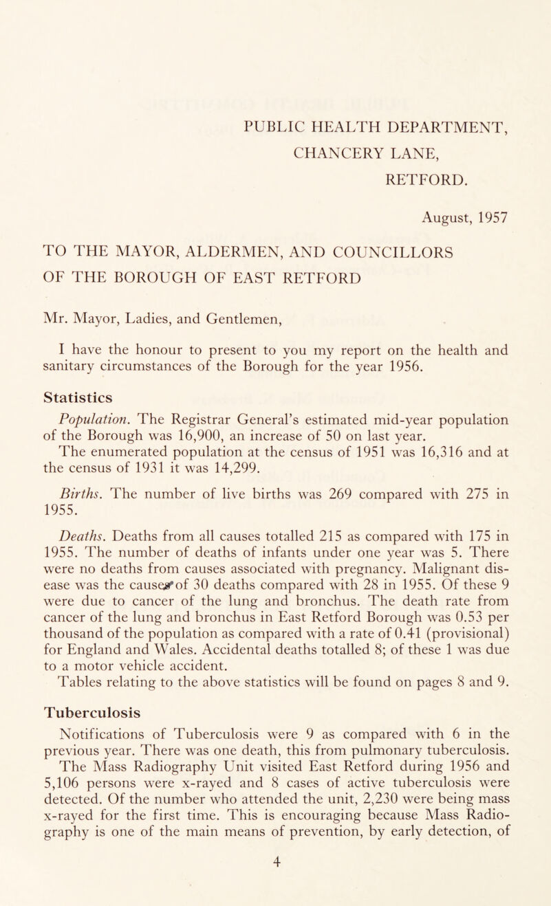 PUBLIC HEALTH DEPARTMENT, CHANCERY LANE, RETEORD. August, 1957 TO THE MAYOR, ALDERMEN, AND COUNCILLORS OE THE BOROUGH OE EAST RETEORD Mr. Mayor, Ladies, and Gentlemen, I have the honour to present to you my report on the health and sanitary circumstances of the Borough for the year 1956. Statistics Population. The Registrar General’s estimated mid-year population of the Borough was 16,900, an increase of 50 on last year. The enumerated population at the census of 1951 was 16,316 and at the census of 1931 it was 14,299. Births. The number of live births was 269 compared with 275 in 1955. Deaths. Deaths from all causes totalled 215 as compared with 175 in 1955. The number of deaths of infants under one year was 5. There were no deaths from causes associated with pregnancy. Malignant dis- ease was the cause;0'of 30 deaths compared with 28 in 1955. Of these 9 were due to cancer of the lung and bronchus. The death rate from cancer of the lung and bronchus in East Retford Borough was 0.53 per thousand of the population as compared with a rate of 0.41 (provisional) for England and Wales. Accidental deaths totalled 8; of these 1 was due to a motor vehicle accident. Tables relating to the above statistics will be found on pages 8 and 9. Tuberculosis Notifications of Tuberculosis were 9 as compared with 6 in the previous year. There was one death, this from pulmonary tuberculosis. The Mass Radiography Unit visited East Retford during 1956 and 5,106 persons were x-rayed and 8 cases of active tuberculosis were detected. Of the number who attended the unit, 2,230 were being mass x-rayed for the first time. This is encouraging because Mass Radio- graphy is one of the main means of prevention, by early detection, of