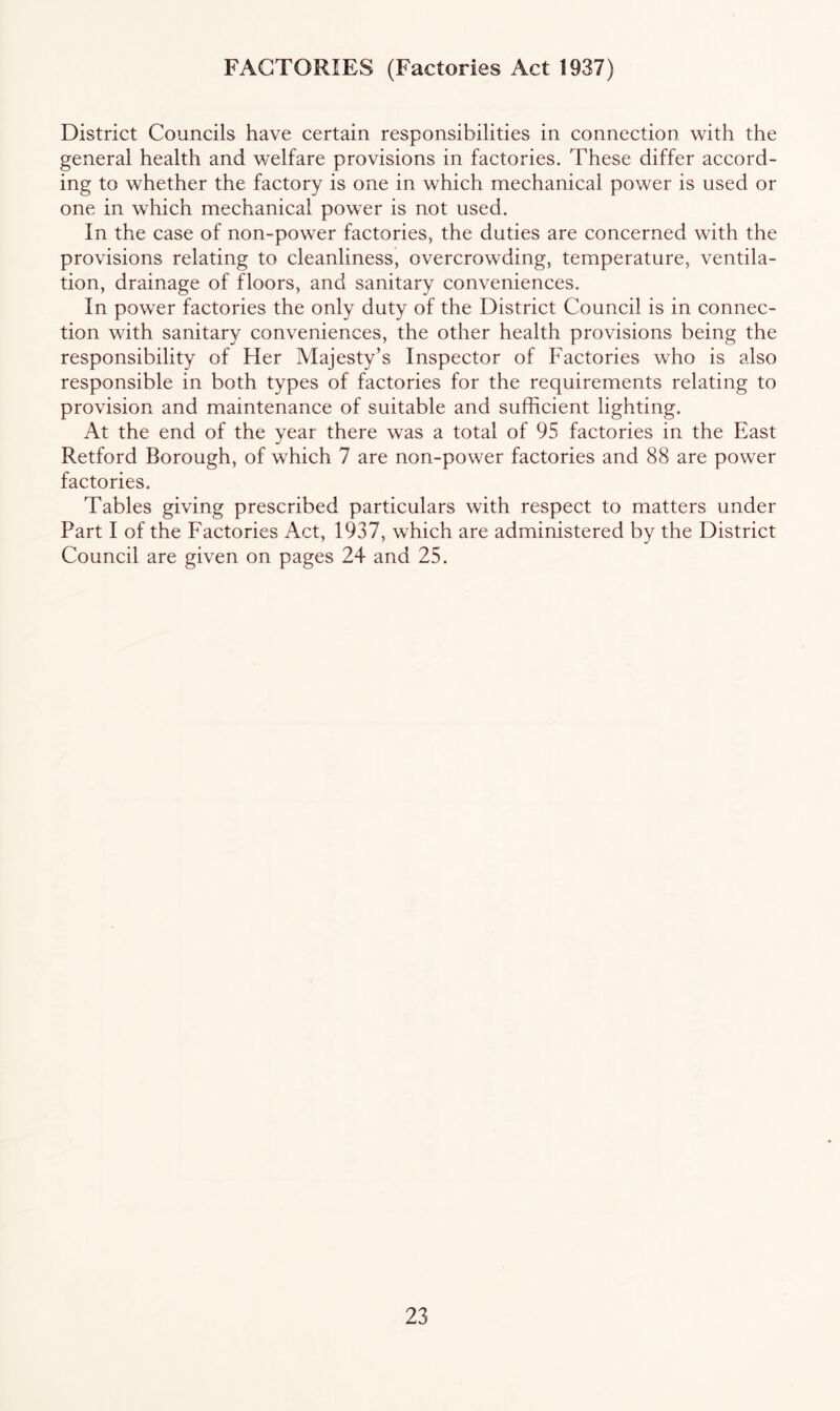 FACTORIES (Factories Act 1937) District Councils have certain responsibilities in connection with the general health and welfare provisions in factories. These differ accord- ing to whether the factory is one in which mechanical power is used or one in which mechanical power is not used. In the case of non-power factories, the duties are concerned with the provisions relating to cleanliness, overcrowding, temperature, ventila- tion, drainage of floors, and sanitary conveniences. In power factories the only duty of the District Council is in connec- tion with sanitary conveniences, the other health provisions being the responsibility of Her Majesty’s Inspector of Factories who is also responsible in both types of factories for the requirements relating to provision and maintenance of suitable and sufficient lighting. At the end of the year there was a total of 95 factories in the East Retford Borough, of which 7 are non-power factories and 88 are power factories. Tables giving prescribed particulars with respect to matters under Part I of the Factories Act, 1937, which are administered by the District Council are given on pages 24 and 25.