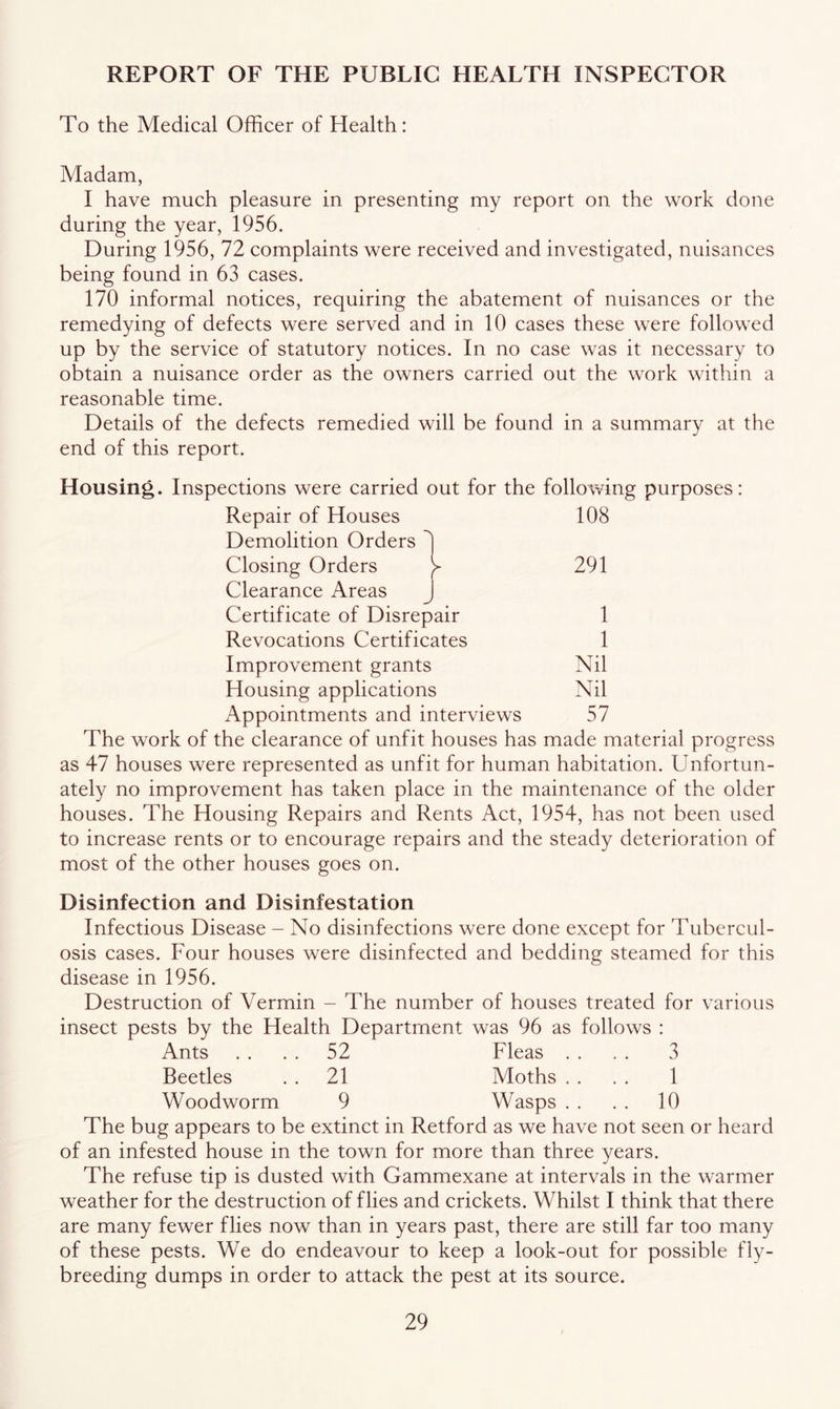 REPORT OF THE PUBLIC HEALTH INSPECTOR To the Medical Officer of Health: Madam, I have much pleasure in presenting my report on the work done during the year, 1956. During 1956, 72 complaints were received and investigated, nuisances being found in 63 cases. 170 informal notices, requiring the abatement of nuisances or the remedying of defects were served and in 10 cases these w^ere followed up by the service of statutory notices. In no case was it necessary to obtain a nuisance order as the owners carried out the w^ork within a reasonable time. Details of the defects remedied will be found in a summary at the end of this report. Housing. Inspections were carried out for the following purposes: Repair of Houses 108 Demolition Orders ') Closing Orders y 291 Clearance Areas J Certificate of Disrepair 1 Revocations Certificates 1 Improvement grants Nil Housing applications Nil Appointments and interviews 57 The work of the clearance of unfit houses has made material progress as 47 houses were represented as unfit for human habitation. Unfortun- ately no improvement has taken place in the maintenance of the older houses. The Housing Repairs and Rents Act, 1954, has not been used to increase rents or to encourage repairs and the steady deterioration of most of the other houses goes on. Disinfection and Disinfestation Infectious Disease - No disinfections were done except for Tubercul- osis cases. Four houses were disinfected and bedding steamed for this disease in 1956. Destruction of Vermin - The number of houses treated for various insect pests by the Health Department was 96 as follows : Ants . . . . 52 Fleas . . . . 3 Beetles . . 21 Moths . . . . 1 Woodworm 9 Wasps . . . . 10 The bug appears to be extinct in Retford as we have not seen or heard of an infested house in the town for more than three years. The refuse tip is dusted with Gammexane at intervals in the w-armer weather for the destruction of flies and crickets. Whilst I think that there are many fewer flies now than in years past, there are still far too many of these pests. We do endeavour to keep a look-out for possible fly- breeding dumps in order to attack the pest at its source.