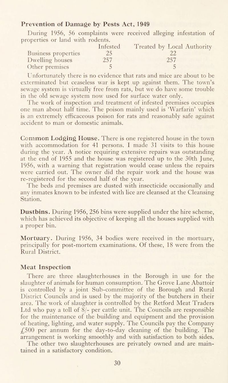 Prevention of Damage by Pests Act, 1949 iJuring 1956, 56 complaints were received alleging infestation of properties or land with rodents. Infested Treated by Local Authority Business properties 25 22 Dwelling houses 257 257 Other premises 5 5 Unfortunately there is no evidence that rats and mice are about to be exterminated but ceaseless war is kept up against them. The town’s sewage system is virtually free from rats, but we do have some trouble in the old sewage system now used for surface water only. The work of inspection and treatment of infested premises occupies one man about half time. The poison mainly used is ‘Warfarin’ which is an extremely efficaceous poison for rats and reasonably safe against accident to man or domestic animals. Common Lodging House. There is one registered house in the town with accommodation for 41 persons. I made 31 visits to this house during the year. A notice requiring extensive repairs was outstanding at the end of 1955 and the house was registered up to the 30th June, 1956, with a warning that registration would cease unless the repairs were carried out. The owner did the repair work and the house was re-registered for the second half of the year. The beds and premises are dusted with insecticide occasionally and any inmates known to be infested with lice are cleansed at the Cleansing Station. Dustbins. During 1956, 256 bins were supplied under the hire scheme, which has achieved its objective of keeping all the houses supplied with a proper bin. Mortuary. During 1956, 34 bodies were received in the mortuary, principally for post-mortem examinations. Of these, 18 were from the Rural District. Meat Inspection There are three slaughterhouses in the Borough in use for the slaughter of animals for human consumption. The Grove Lane Abattoir is controlled by a joint Sub-committee of the Borough and Rural District Councils and is used by the majority of the butchers in their area. The work of slaughter is controlled by the Retford Meat Traders Ltd who pay a toll of 8/- per cattle unit. The Councils are responsible for the maintenance of the building and equipment and the provision of heating, lighting, and water supply. The Councils pay the Company ^500 per annum for the day-to-day cleaning of the building. The arrangement is working smoothly and with satisfaction to both sides. The other two slaughterhouses are privately owned and are main- tained in a satisfactory condition.