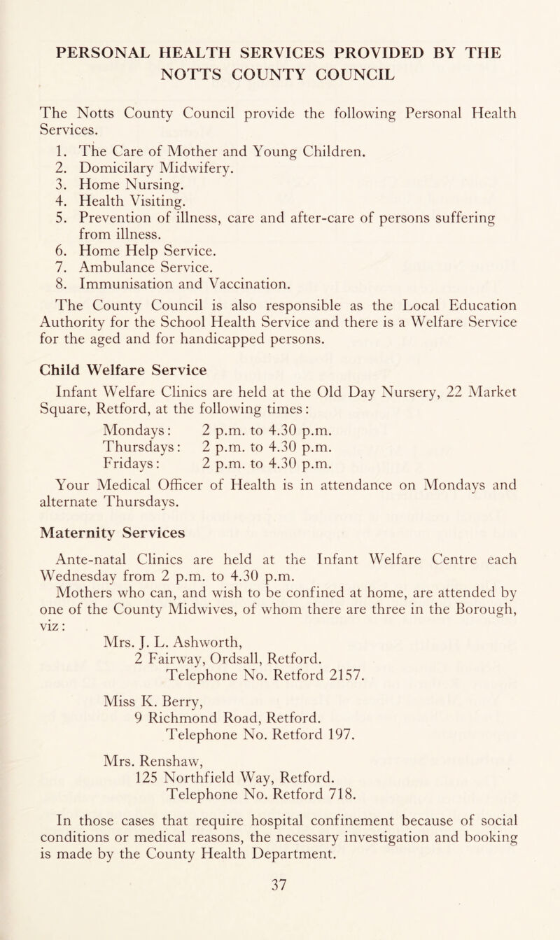 PERSONAL HEALTH SERVICES PROVIDED BY THE NOTTS COUNTY COUNCIL The Notts County Council provide the following Personal Health Services. 1. The Care of Mother and Young Children. 2. Domicilary Midwifery. 3. Home Nursing. 4. Health Visiting. 5. Prevention of illness, care and after-care of persons suffering from illness. 6. Home Help Service. 7. Ambulance Service. 8. Immunisation and Vaccination. The County Council is also responsible as the Local Education Authority for the School Health Service and there is a Welfare Service for the aged and for handicapped persons. Child Welfare Service Infant Welfare Clinics are held at the Old Day Nursery, 22 Market Square, Retford, at the following times: Mondays: 2 p.m. to 4.30 p.m. Thursdays: 2 p.m. to 4.30 p.m. Fridays: 2 p.m. to 4.30 p.m. Your Medical Officer of Health is in attendance on Mondays and alternate Thursdays. Maternity Services Ante-natal Clinics are held at the Infant Welfare Centre each Wednesday from 2 p.m. to 4.30 p.m. Mothers who can, and wish to be confined at home, are attended by one of the County Midwives, of whom there are three in the Borough, viz: Mrs. J. L. Ashworth, 2 Fairway, Ordsall, Retford. Telephone No. Retford 2157. Miss K. Berry, 9 Richmond Road, Retford. Telephone No. Retford 197. Mrs. Renshaw, 125 Northfield Way, Retford. Telephone No. Retford 718. In those cases that require hospital confinement because of social conditions or medical reasons, the necessary investigation and booking is made by the County Health Department.