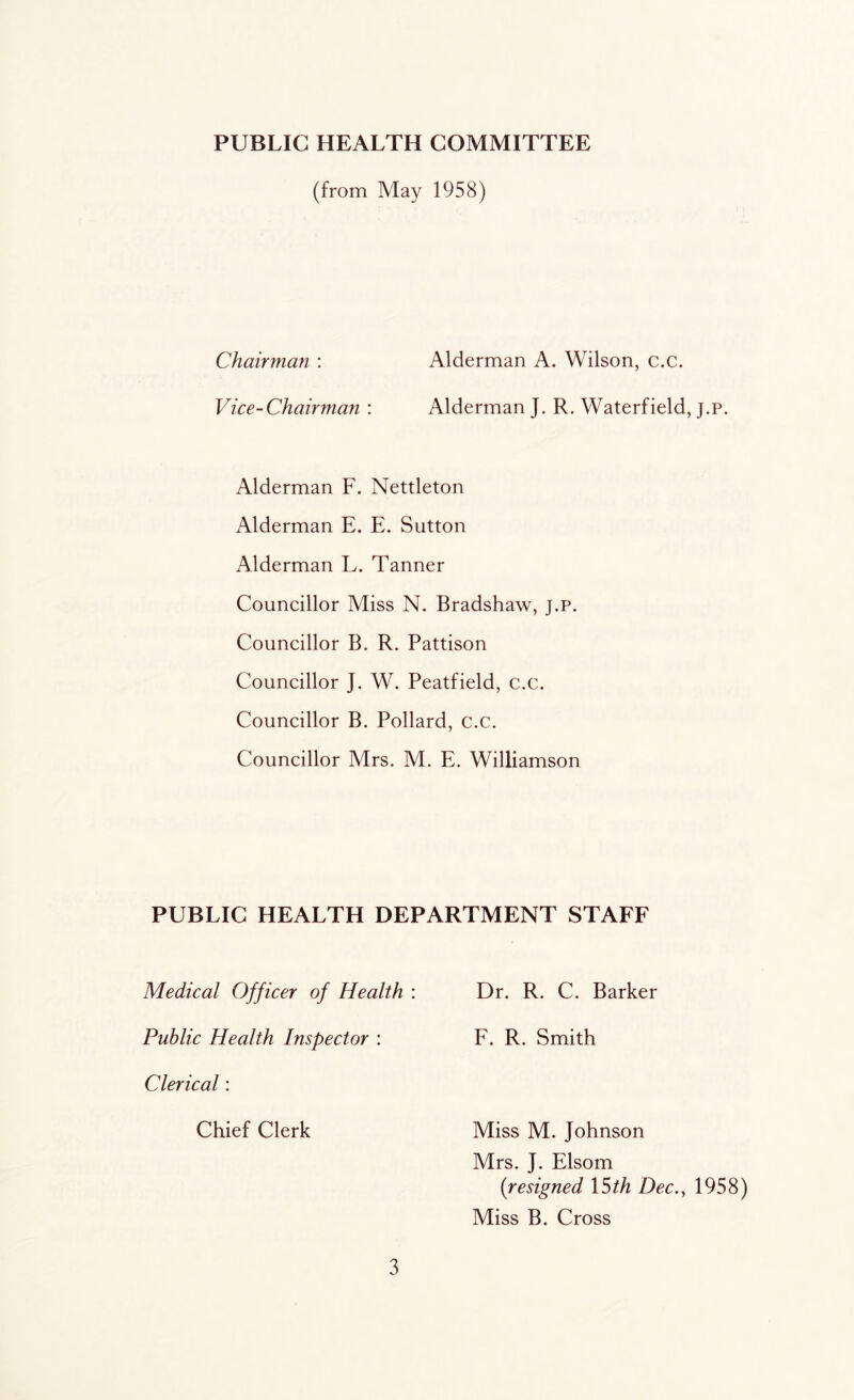 PUBLIC HEALTH COMMITTEE (from May 1958) Chairman : Alderman A. Wilson, c.c. Vice-Chairman : Alderman J. R. Waterfield, j.p. Alderman F. Nettleton Alderman E. E. Sutton Alderman L. Tanner Councillor Miss N. Bradshaw, j.p. Councillor B. R. Pattison Councillor J. W. Peatfield, c.c. Councillor B. Pollard, c.c. Councillor Mrs. M. E. Williamson PUBLIC HEALTH DEPARTMENT STAFF Medical Officer of Health : Public Health Inspector : Clerical: Chief Clerk Dr. R. C. Barker F. R. Smith Miss M. Johnson Mrs. J. Elsom (resigned 15th Dec., 1958) Miss B. Cross