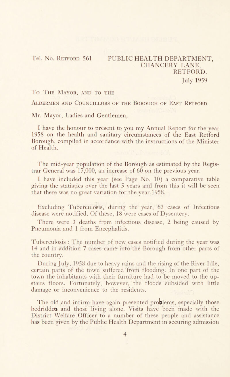 Tel. No. Retford 561 PUBLIC HEALTH DEPARTMENT, CHANCERY LANE, RETFORD. July 1959 To The Mayor, and to the Aldermen and Councillors of the Borough of East Retford Mr. Mayor, Ladies and Gentlemen, I have the honour to present to you my Annual Report for the year 1958 on the health and sanitary circumstances of the East Retford Borough, compiled in accordance with the instructions of the Minister of Health. The mid-year population of the Borough as estimated by the Regis- trar General was 17,000, an increase of 60 on the previous year. I have included this year (see Page No. 10) a comparative table giving the statistics over the last 5 years and from this it will be seen that there was no great variation for the year 1958. Excluding Tuberculosis, during the year, 63 cases of Infectious disease were notified. Of these, 18 were cases of Dysentery. There were 3 deaths from infectious disease, 2 being caused by Pneumonia and 1 from Encephalitis. Tuberculosis : 'The number of new cases notified during the year was 14 and in addition 7 cases came into the Borough from other parts of the country. During July, 1958 due to heavy rains and the rising of the River Idle, certain parts of the town suffered from flooding. In one part of the town the inhabitants with their furniture had to be moved to the up- stairs floors. Fortunately, however, the floods subsided with little damage or inconvenience to the residents. The old and infirm have again presented problems, especially those bedriddea and those living alone. Visits have been made with the District Welfare Officer to a number of these people and assistance has been given by the Public Health Department in securing admission