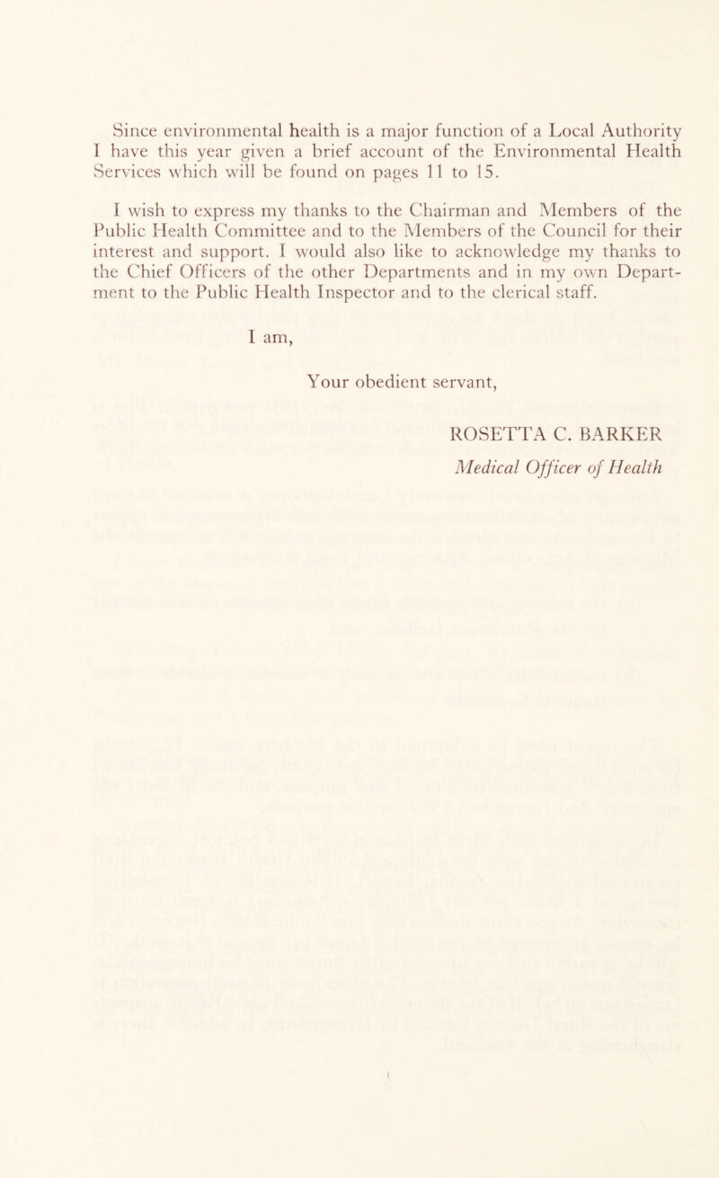 Since environmental health is a major function of a Local Authority I have this year given a brief account of the Environmental Health Services which will be found on pages 11 to !5. I wish to express my thanks to the Chairman and Members of the Public Health Committee and to the Members of the Council for their interest and support. I would also like to acknowledge my thanks to the Chief Officers of the other Departments and in my own Depart- ment to the Public Plealth Inspector and to the clerical staff. I am, Your obedient servant, ROSETTA C. BARKER Medical Officer of Health