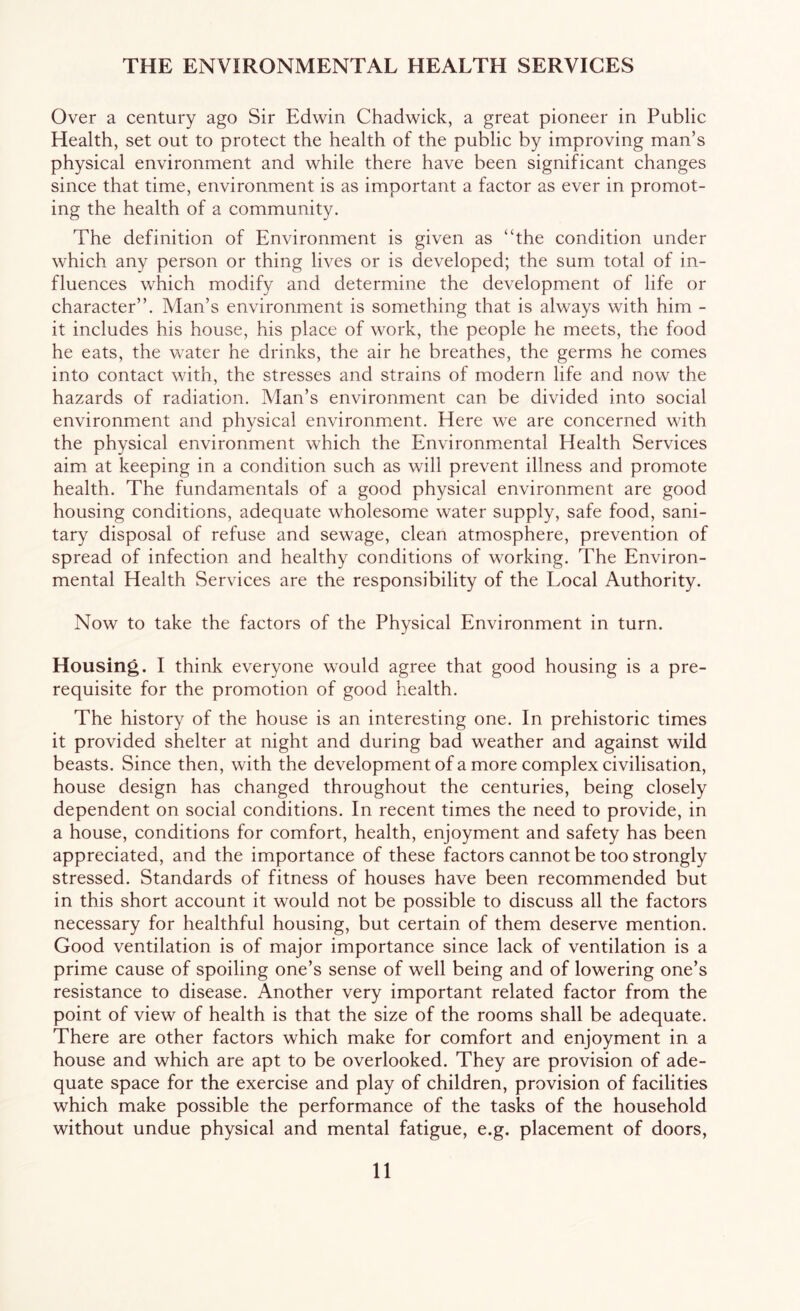 THE ENVIRONMENTAL HEALTH SERVICES Over a century ago Sir Edwin Chadwick, a great pioneer in Public Health, set out to protect the health of the public by improving man’s physical environment and while there have been significant changes since that time, environment is as important a factor as ever in promot- ing the health of a community. The definition of Environment is given as “the condition under which any person or thing lives or is developed; the sum total of in- fluences which modify and determine the development of life or character”. Man’s environment is something that is always with him - it includes his house, his place of work, the people he meets, the food he eats, the water he drinks, the air he breathes, the germs he comes into contact with, the stresses and strains of modern life and now the hazards of radiation. Man’s environment can be divided into social environment and physical environment. Here we are concerned with the physical environment which the Environmental Health Services aim at keeping in a condition such as will prevent illness and promote health. The fundamentals of a good physical environment are good housing conditions, adequate wholesome water supply, safe food, sani- tary disposal of refuse and sewage, clean atmosphere, prevention of spread of infection and healthy conditions of working. The Environ- mental Health Services are the responsibility of the Local Authority. Now to take the factors of the Physical Environment in turn. Housing. I think everyone would agree that good housing is a pre- requisite for the promotion of good health. The history of the house is an interesting one. In prehistoric times it provided shelter at night and during bad weather and against wild beasts. Since then, with the development of a more complex civilisation, house design has changed throughout the centuries, being closely dependent on social conditions. In recent times the need to provide, in a house, conditions for comfort, health, enjoyment and safety has been appreciated, and the importance of these factors cannot be too strongly stressed. Standards of fitness of houses have been recommended but in this short account it would not be possible to discuss all the factors necessary for healthful housing, but certain of them deserve mention. Good ventilation is of major importance since lack of ventilation is a prime cause of spoiling one’s sense of well being and of lowering one’s resistance to disease. Another very important related factor from the point of view of health is that the size of the rooms shall be adequate. There are other factors which make for comfort and enjoyment in a house and which are apt to be overlooked. They are provision of ade- quate space for the exercise and play of children, provision of facilities which make possible the performance of the tasks of the household without undue physical and mental fatigue, e.g. placement of doors,