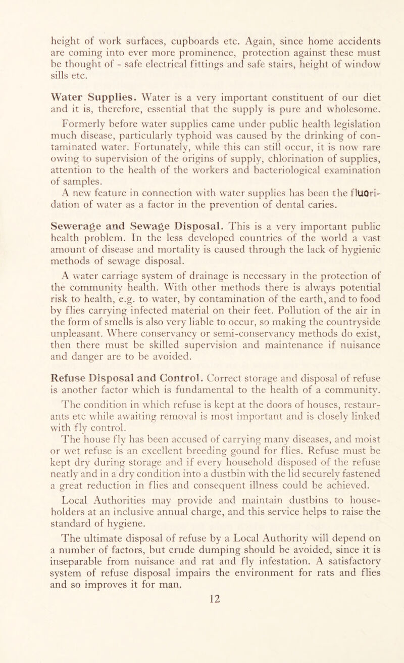 height of work surfaces, cupboards etc. Again, since home accidents are coming into ever more prominence, protection against these must be thought of - safe electrical fittings and safe stairs, height of window sills etc. Water Supplies. Water is a very important constituent of our diet and it is, therefore, essential that the supply is pure and wholesome. Formerly before water supplies came under public health legislation much disease, particularly typhoid was caused by the drinking of con- taminated water. Fortunately, while this can still occur, it is now rare owing to supervision of the origins of supply, chlorination of supplies, attention to the health of the workers and bacteriological examination of samples. A new feature in connection with water supplies has been the fltiOri- dation of water as a factor in the prevention of dental caries. Sewerage and Sewage Disposal. This is a very important public health problem. In the less developed countries of the world a vast amount of disease and mortality is caused through the lack of hygienic methods of sewage disposal. A water carriage system of drainage is necessary in the protection of the community health. With other methods there is always potential risk to health, e.g. to water, by contamination of the earth, and to food by flies carrying infected material on their feet. Pollution of the air in the form of smells is also very liable to occur, so making the countryside unpleasant. Where conservancy or semi-conservancy methods do exist, then there must be skilled supervision and maintenance if nuisance and danger are to be avoided. Refuse Disposal and Control. Correct storage and disposal of refuse is another factor which is fundamental to the health of a community. The condition in which refuse is kept at the doors of houses, restaur- ants etc while awaiting removal is most important and is closely linked with fly control. The house fly has been accused of carrying many diseases, and moist or wet refuse is an excellent breeding gound for flies. Refuse must be kept dry during storage and if every household disposed of the refuse neatly and in a dry condition into a dustbin with the lid securely fastened a great reduction in flies and consequent illness could be achieved. Local Authorities may provide and maintain dustbins to house- holders at an inclusive annual charge, and this service helps to raise the standard of hygiene. The ultimate disposal of refuse by a Local Authority will depend on a number of factors, but crude dumping should be avoided, since it is inseparable from nuisance and rat and fly infestation. A satisfactory system of refuse disposal impairs the environment for rats and flies and so improves it for man.