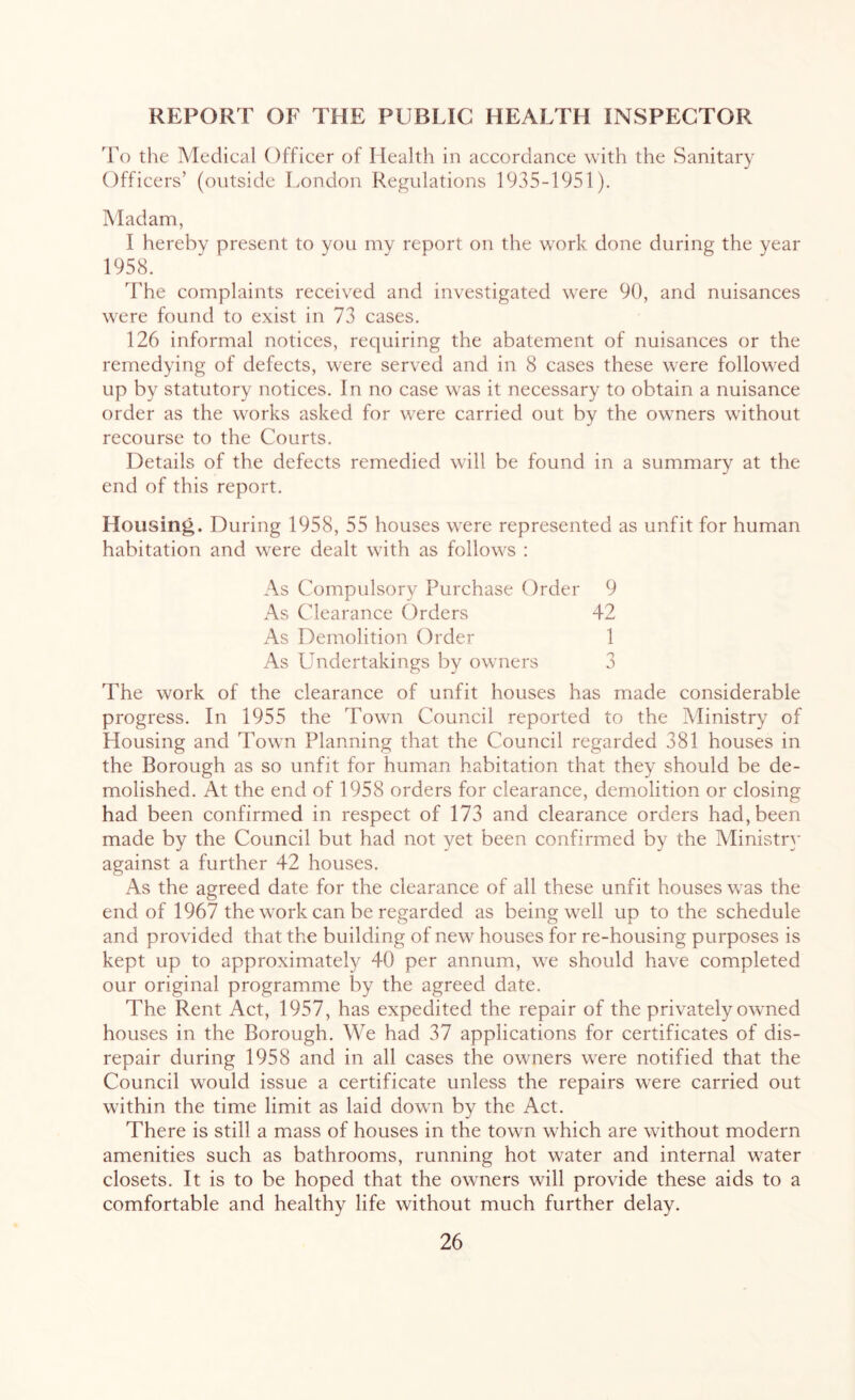 REPORT OF THE PUBLIC HEALTH INSPECTOR To the Medical Officer of Health in accordance with the Sanitary Officers’ (outside London Regulations 1935-1951). Madam, I hereby present to you my report on the wTork done during the year 1958. The complaints received and investigated were 90, and nuisances were found to exist in 73 cases. 126 informal notices, requiring the abatement of nuisances or the remedying of defects, were served and in 8 cases these were followed up by statutory notices. In no case was it necessary to obtain a nuisance order as the works asked for were carried out by the owners without recourse to the Courts. Details of the defects remedied will be found in a summary at the end of this report. Housing. During 1958, 55 houses were represented as unfit for human habitation and were dealt with as follows : As Compulsory Purchase Order 9 As Clearance Orders 42 As Demolition Order 1 As Undertakings by owners 3 The work of the clearance of unfit houses has made considerable progress. In 1955 the Town Council reported to the Ministry of Housing and Town Planning that the Council regarded 381 houses in the Borough as so unfit for human habitation that they should be de- molished. At the end of 1958 orders for clearance, demolition or closing had been confirmed in respect of 173 and clearance orders had, been made by the Council but had not yet been confirmed by the Ministry against a further 42 houses. As the agreed date for the clearance of all these unfit houses was the end of 1967 the work can be regarded as being well up to the schedule and provided that the building of new houses for re-housing purposes is kept up to approximately 40 per annum, we should have completed our original programme by the agreed date. The Rent Act, 1957, has expedited the repair of the privately owned houses in the Borough. We had 37 applications for certificates of dis- repair during 1958 and in all cases the owners were notified that the Council would issue a certificate unless the repairs were carried out within the time limit as laid down by the Act. There is still a mass of houses in the town which are without modern amenities such as bathrooms, running hot water and internal water closets. It is to be hoped that the owners will provide these aids to a comfortable and healthy life without much further delay.
