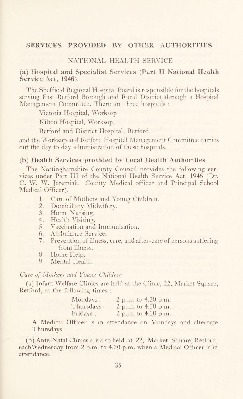 SERVICES PROVIDED BY OTHER AUTHORITIES NATIONAL HEALTH SERVICE (a) Hospital and Specialist Services (Part II National Health Service Act, 1946). The Sheffield Regional Hospital Board is responsible for the hospitals serving East Retford Borough and Rural District through a Hospital Management Committee. There are three hospitals : Victoria Hospital, Worksop Kilton Hospital, Worksop, Retford and District Hospital, Retford and the Worksop and Retford Hospital Management Committee carries out the day to day administration of these hospitals. (b) Health Services provided by Local Health Authorities The Nottinghamshire County Council provides the following ser- vices under Part III of the National Health Service x\ct, 1946 (Dr. C. W. W. Jeremiah, County Medical officer and Principal School Medical Officer). 1. Care of Mothers and Young Children. 2. Domiciliary Midwifery. 3. Home Nursing. 4. Health Visiting. 5. Vaccination and Immunisation. 6. Ambulance Service. 7. Prevention of illness, care, and after-care of persons suffering from illness. 8. Home Help. 9. Mental Health. Care of Mothers and Young Children (a) Infant Welfare Clinics are held at the Clinic, 22, Market Square, Retford, at the following times : Mondays : 2 p.m. to 4.30 p.m. Thursdays : 2 p.m. to 4.30 p.m. Fridays : 2 p.m. to 4.30 p.m. A Medical Officer is in attendance on Mondays and alternate Thursdays. (b) Ante-Natal Clinics are also held at 22, Market Square, Retford, eachWednesday from 2 p.m. to 4.30 p.m. when a Medical Officer is in attendance.